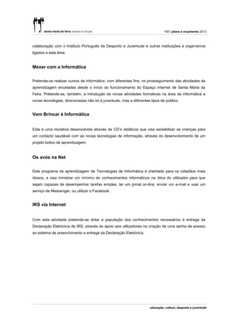 160 | plano e orçamento 2013



colaboração com o Instituto Português de Desporto e Juventude e outras instituições e organismos
ligados a esta área.


Mexer com a Informática


Pretende-se realizar cursos de informática, com diferentes fins, no prosseguimento das atividades de
aprendizagem encetadas desde o início do funcionamento do Espaço Internet de Santa Maria da
Feira. Pretende-se, também, a introdução de novas atividades formativas na área da informática e
novas tecnologias, direcionadas não só à juventude, mas a diferentes tipos de público.


Vem Brincar à Informática


Esta é uma iniciativa desenvolvida através de CD’s didáticos que visa sensibilizar as crianças para
um contacto saudável com as novas tecnologias de informação, através do desenvolvimento de um
projeto lúdico de aprendizagem.


Os avós na Net


Este programa de aprendizagem de Tecnologias de Informática é orientado para os cidadãos mais
idosos, e visa ministrar um mínimo de conhecimentos informáticos na ótica do utilizador para que
sejam capazes de desempenhar tarefas simples, ler um jornal on-line, enviar um e-mail e usar um
serviço de Messenger, ou utilizar o Facebook.


IRS via Internet


Com esta atividade pretende-se dotar a população dos conhecimentos necessários à entrega da
Declaração Eletrónica de IRS, através do apoio aos utilizadores na criação de uma senha de acesso
ao sistema de preenchimento e entrega da Declaração Eletrónica.
 