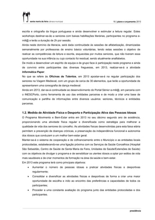 16 | plano e orçamento 2013



escrita e ortografia da língua portuguesa e ainda desenvolver e estimular a leitura regular. Estes
workshops destinar-se-ão a seniores com baixas habilitações literárias, participantes no programa e-
mili@ e terão a duração de 2h por sessão.
Ainda neste domínio da literacia, será dada continuidade às sessões de alfabetização, dinamizadas
semanalmente por professoras de ensino básico voluntárias, tendo estas sessões o objetivo de
reativar as competências de leitura e escrita, esquecidas por muitos seniores, que não tiveram essa
oportunidade na sua infância ou cujo contacto foi residual, sendo atualmente analfabetos.
De modo a desenvolver um espírito de equipa e de grupo face à participação neste programa e ainda
de convívio entre participantes das diversas freguesias, em 2013, realizar-se-á a atividade
Informática Paper.
No que se refere às Oficinas de Talentos, em 2013 apostar-se-á na regular participação dos
seniores na Viagem Medieval, com um grupo de cerca de 30 elementos, que terão a oportunidade de
apresentarem uma coreografia de dança medieval.
Ainda em 2013, dar-se-á continuidade ao desenvolvimento do Portal Sénior e-mili@, em parceria com
o INESCPorto, como ferramenta de uso das entidades parceiras e de modo a criar uma base de
comunicação e partilha de informações entre diversos usuários: seniores, técnicos e entidades
parceiras.


1.2. Medida de Atividade Física e Desporto e Participação Ativa das Pessoas Idosas
O Programa Movimento e Bem-Estar entra em 2013 no seu décimo segundo ano de existência,
proporcionando uma atividade física regular e diversificada como estratégia para melhorar a
qualidade de vida dos seniores do concelho. As atividades físicas desenvolvidas para esta faixa etária
permitem a prevenção de doenças crónicas, a preservação da independência funcional e autonomia
dos idosos que conduzem a um melhor bem-estar geral.
Manter-se-á o sistema de cooperação e de cofinanciamento entre o Município e as entidades locais
protocoladas, estabelecendo-se uma ligação próxima com os Serviços de Saúde Concelhios (Hospital
São Sebastião, Centro de Saúde de Santa Maria da Feira, Unidades de Saúde/Extensões de Saúde)
com os objetivos de divulgar o programa e de sensibilizar os utentes idosos a optar por estilos de vida
mais saudáveis e de criar momentos de formação na área da saúde e bem-estar.
Em 2013 este programa terá como principais objetivos:
       Aumentar o número de pessoas idosas a praticar atividades físicas e desportivas
        regularmente;
       Consolidar e diversificar as atividades físicas e desportivas de forma a criar uma maior
        oportunidade de escolha e indo ao encontro das preferências e capacidades de todos os
        participantes;
       Proceder a uma constante avaliação do programa junto das entidades protocoladas e dos
        participantes.
 
