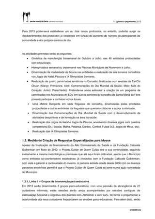 17 | plano e orçamento 2013



Para 2013 poder-se-á estabelecer um ou dois novos protocolos, no entanto, poderão surgir os
desdobramentos dos protocolos já existentes em função do aumento do número de participantes da
comunidade e dos próprios centros de dia.




As atividades previstas serão as seguintes:
       Ginástica de manutenção bissemanal de Outubro a Julho, nas 48 entidades protocoladas
        com o Município;
       Hidroginástica semanal ou bissemanal nas Piscinas Municipais de Novembro a Julho;
       Dinamização da modalidade de Boccia nas entidades e realização de três torneios concelhios
        nos Jogos de Natal, Páscoa e IX Olimpíadas Seniores;
       Realização de quatro caminhadas temáticas no Concelho finalizadas com sessões de Tai-Chi
        Chuan (Março: Primavera; Abril: Comemorações do Dia Mundial da Saúde; Maio: Mês do
        Coração; Junho: Praia/Verão). Pretende-se ainda estimular a criação de um programa de
        caminhadas nos Municípios do EDV em que os seniores do concelho de Santa Maria da Feira
        possam participar e conhecer novos locais;
       Uma Matiné Dançante em cada freguesia do concelho, dinamizadas pelas entidades
        protocoladas e outras entidades da freguesia que queiram colaborar e apoiar a atividade;
       Dinamização das Comemorações do Dia Mundial da Saúde com o desenvolvimento de
        atividades desportivas e de formação na área da saúde;
       Realização dos Jogos de Natal e Jogos da Páscoa, envolvendo diversos jogos com quadros
        competitivos (Ex.: Boccia, Malha, Petanca, Dardos, Corfbol, Futsal 3x3, Jogos de Mesa, etc);
       Realização das IX Olimpíadas Seniores.


1.3. Medida de Criação de Respostas Especializadas para Idosos
Apesar da finalização do financiamento do Alto Comissariado da Saúde e da Fundação Calouste
Gulbenkian em Maio de 2013, o Projeto Cuidar de Quem Cuida terá a sua continuidade, seguindo
exatamente a mesma metodologia e premissas que até aqui foram utilizadas, sendo que o Município
como entidade co-coordenadora estabeleceu já contactos com a Fundação Calouste Gulbenkian,
com vista a garantir a continuidade do mesmo. A parceria estreita criada desde 2008 com os diversos
parceiros envolvidos permitirá que o Projeto Cuidar de Quem Cuida se torne numa ação concertada
do Município.


1.3.1. Linha 1 – Grupos de intervenção psicoeducativa
Em 2013 serão dinamizados 3 grupos psico-educativos, com uma previsão de abrangência de 21
cuidadores informais; estas sessões serão ainda acompanhadas por sessões contíguas de
estimulação funcional e cognitiva dos doentes com Alzheimer e com AVC, de forma a proporcionar a
oportunidade dos seus cuidadores frequentarem as sessões psico-educativas. Para além disto, serão
 