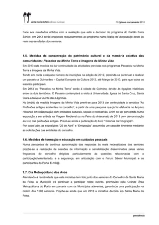 19 | plano e orçamento 2013



Face aos resultados obtidos com a avaliação que está a decorrer do programa do Cartão Feira
Sénior, em 2013 serão propostos reajustamentos ao programa numa lógica de adequação deste às
reais necessidades dos seniores.




1.5. Medidas de conservação do património cultural e da memória coletiva das
comunidades: Passeios na Minha Terra e Imagens da Minha Vida
Em 2013 esta medida irá dar continuidade às atividades previstas nos programas Passeios na Minha
Terra e Imagens da Minha Vida.
Tendo em conta o elevado número de inscrições na edição de 2012, pretende-se continuar a realizar
um passeio a Guimarães – Capital Europeia da Cultura 2012, até Março de 2013, para que todos os
inscritos participem.
Em 2013 os “Passeios na Minha Terra” serão à cidade de Coimbra, devido às ligações históricas
entre os dois territórios. O Passeio contemplará a visita à Universidade, Igreja de Santa Cruz, Santa
Clara-a-Nova e Quinta das Lágrimas.
No âmbito da medida Imagens da Minha Vida prevê-se para 2013 dar continuidade à temática “As
Profissões antigas existentes no concelho”, a partir de uma pesquisa que já foi efetuada no Arquivo
Histórico em colaboração com entidades culturais, sociais e recreativas, a fim de ser convertida numa
exposição a ser exibida na Viagem Medieval ou na Feira do Artesanato de 2013 com demonstração
ao vivo das profissões antigas. Prevê-se ainda a publicação do livro “Histórias da Emigração”.
Por outro lado, as exposições “25 de Abril” e “Emigração” assumirão um caracter itinerante mediante
as solicitações das entidades do concelho.


1.6. Medidas de formação e educação em cuidados pessoais
Numa perspetiva de contínua aproximação das respostas às reais necessidades dos seniores
propõe-se a realização de sessões de informação e sensibilização disseminadas pelas várias
freguesias    do   concelho    dirigidas   particularmente   às   questões    relacionadas    com     a
participação/voluntariado, e a segurança, em articulação com o Fórum Sénior Municipal, e os
participantes do Portal E-mili@.


1.7. Dia Metropolitano dos Avós
Atendendo à recetividade que esta iniciativa tem tido junto dos seniores do Concelho de Santa Maria
da Feira, o Município irá continuar a participar neste evento, promovido pela Grande Área
Metropolitana do Porto em parceria com os Municípios aderentes, garantindo uma participação na
ordem dos 1500 seniores. Propõe-se ainda que em 2013 a iniciativa decorra em Santa Maria da
Feira.
 