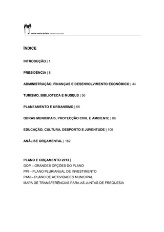 ÍNDICE


INTRODUÇÃO | 1


PRESIDÊNCIA | 8


ADMINISTRAÇÃO, FINANÇAS E DESENVOLVIMENTO ECONÓMICO | 44


TURISMO, BIBLIOTECA E MUSEUS | 56


PLANEAMENTO E URBANISMO | 68


OBRAS MUNICIPAIS, PROTECÇÃO CIVIL E AMBIENTE | 86


EDUCAÇÃO, CULTURA, DESPORTO E JUVENTUDE | 100


ANÁLISE ORÇAMENTAL | 162




PLANO E ORÇAMENTO 2013 |
GOP – GRANDES OPÇÕES DO PLANO
PPI – PLANO PLURIANUAL DE INVESTIMENTO
PAM – PLANO DE ACTIVIDADES MUNICIPAL
MAPA DE TRANSFERÊNCIAS PARA AS JUNTAS DE FREGUESIA
 
