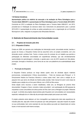 20 | plano e orçamento 2013



1.8 Outras Iniciativas
Apresentação pública do relatório de execução e de avaliação do Plano Estratégico para a
Terceira Idade 2008-2011 e apresentação do Plano Estratégico para a Terceira Idade 2013-2016
Concluída em 2012 a avaliação do Plano Estratégico para a Terceira Idade 2008-2011, em 2013,
proceder-se-á à finalização da estrutura deste novo instrumento de planeamento para o período
2013-2016. A apresentação de ambas as ações perspetiva-se com a organização de um Encontro
Municipal em Julho, integrado no programa das Olimpíadas Séniores.



2. Gabinete de Desenvolvimento das Comunidades Locais

2.1.       Projetos de Inclusão pela Arte
2.1.1. Orquestra Criativa

Criada em 2008, em parceria com instituições de intervenção social, comunidade escolar, bandas e
grupos de música, a Orquestra Criativa tem-se assumido como um projeto consistente, com uma
dimensão social e artística forte. Tendo a música como fio condutor de um trabalho que permite a
participação de diferentes comunidades em experiências artísticas, que são simultaneamente
oportunidades de aprendizagem e diversão, a aposta para o ano de 2013 assenta em três pilares:
promoção, formação e itinerância, como forma de se criar uma plataforma de sustentabilidade deste
projeto.


      Promoção da Orquestra

A Orquestra Criativa produziu ao longo destes quatro anos de atividade alguns materiais
promocionais, nomeadamente 2 filmes documentários – “Ciclo de músicas para Pinóquio”, e “A
Emocionante História de Francisco Afonsina e outras coisas mais”, bem como a edição de um
pequeno livro que serviu de difusão da história pelas escolas. Este manual irá servir como base de
trabalho para a edição de um livro para infância, com o DVD do filme anexo.
Ainda dispõe como recursos a serem trabalhados, neste ano, as filmagens do próximo filme
documentário “Imaginar o futuro: concerto e baile comunitário”, com participação de 400 pessoas de
orquestras e coros comunitários de vários pontos do País; bem como a filmagem do projeto “Diferente
ou Igual”, no âmbito dos projetos desenvolvidos pela Orquestra com comunidades com necessidades
especiais; realização de um vídeo-clip de promoção deste projeto para propor aos media.


O projeto pretende ainda elaborar um livro monográfico que testemunhe toda esta experiência de
inclusão pela arte, seja pelo número de pessoas que nele participaram, seja pelo impacto do projeto
na sua continuidade, bem como exemplo de uma boa prática que pode ser disseminada em outros
locais a nível nacional e até mesmo europeu.
 