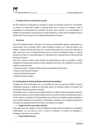 21 | plano e orçamento 2013




   Formação de jovens animadores musicais

Em 2013 decorrerá um laboratório de formação no campo da animação musical com comunidades,
no período de Janeiro-Abril, dirigido a pessoas jovens e/ou à procura de emprego, dando a
possibilidade aos participantes de praticarem de forma muito concreta a sua aprendizagem no
trabalho de preparação da orquestra para o Festival Imaginarius, criando novas competências para o
trabalho direto com os grupos da comunidade participantes na Orquestra.


   Itinerância

Para 2013 pretende-se dotar a Orquestra com recursos que possibilitem agendar apresentações em
outros palcos, fora do concelho. Assim, serão encetados contatos com a Casa da Música, para
integrar o programa Alcance de Todos com o projeto desenvolvido com a Cerci-Feira “Diferente ou
Igual”, bem como com a Fundação Serralves para um concerto da Orquestra Criativa no Festival
Serralves em Festa. Em vista está também um intercâmbio com a Orquestra Som da Rua da Câmara
Municipal de Espinho.
Para 2013, prevê-se constituir quatro formatos de apresentação em palco, que facilitem a própria
mobilidade da orquestra para participar noutros espetáculos, de forma a dar visibilidade ao seu amplo
repertório, designadamente:
- “Diferente ou Igual” - Orquestra Criativa e Grupo de Expressão da Cerci-Feira;
- Grupo de Jovens Músicos Criativos;
- Grupo da Orquestrinha Escolar;
- Orquestra Criativa completa.


2.1.2. Encontros de Teatro de Desenvolvimento Comunitário
O diálogo das artes performativas com a comunidade tem sido uma aposta da DASQV, enquanto
metodologia inovadora no trabalho de intervenção social, com particular enfoque nos grupos mais
vulneráveis à situação de pobreza e exclusão.
Conscientes de que, no plano das comunidades ainda há um défice na lógica participativa, pretende-
se promover ações ao nível da experimentação social, que sirvam de ponto de partida para pensar o
mundo e intervir no quotidiano. É nesta perspetiva que, neste ano, se propõem projetos imaginados a
que o Festival Imaginarius dá sequência e continuidade, ancorados numa intenção transversal de
interseção e de diálogo permanente entre arte, comunidade, rua e público:
       Projeto Inclusivo com público diferente
Este projeto passa por trabalhar a área da deficiência e saúde mental na criação de um espetáculo
multidisciplinar, em que artes de circo e música se intersetam, na procura de linguagens e
abordagens exteriores ao seu universo.
       Projeto Estética da Rua
 