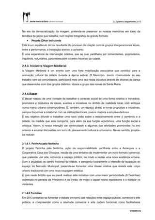 22 | plano e orçamento 2013



Na era da democratização da imagem, pretende-se preservar as nossas memórias em torno da
temática da gente que trabalha, num registo fotográfico de grande formato.
       Projeto Olhar Indiscreto
Este é um espetáculo de rua resultante do processo de criação com os grupos intergeracionais locais,
entre a performance, a instalação sonora, o concerto.
É uma experiência de intervenção coletiva, que se quer partilhada por comerciantes, proprietários,
inquilinos, voluntários, para redescobrir o centro histórico da cidade.

2.1.3. Iniciativa Viagem Medieval
A Viagem Medieval é um evento com uma forte mobilização associativa que contribui para a
animação cultural da cidade durante a época estival. O Município, dando continuidade ao seu
trabalho com as comunidades, participará mais uma vez nesta iniciativa através de oficinas de dança
que desenvolve com dois grupos distintos: idosos e grupo das noivas de Santa Maria.


2.1.4.Bazar
O Bazar nasceu de uma vontade de trabalhar o contexto social de uma forma criativa e inovadora,
promotora e produtora de ideias, eventos e iniciativas no âmbito da realidade local, com enfoque
numa matriz urbana contemporânea. É, também, um espaço aberto a novas propostas e iniciativas,
sempre disponível a colaborar com as instituições locais, jovens criativos e empreendedores.
É seu objetivo difundir e trabalhar uma nova visão sobre o relacionamento entre o comércio e a
cidade, na medida que este comporta, para além da sua função económica, uma função social e
artística. Assim, é nossa intenção dar continuidade a algumas das atividades promovidas no ano
anterior e encetar discussões em torno do planeamento cultural e urbanismo. Nesse sentido, propõe-
se realizar:


2.1.4.1. Feirinha pela Noitinha
O projeto Feirinha pela Noitinha, ação de responsabilidade partilhada entre a Autarquia e a
Cooperativa Casa dos Choupos, resulta de uma tentativa de implementar um novo formato comercial,
que pretende unir arte, comércio e espaço público, de modo a recriar uma nova existência urbana.
Com a ocupação do centro histórico da cidade, e pensando futuramente a intenção de ocupação do
espaço do Mercado Municipal, pretende-se fomentar uma classe criativa que revista este corpo
urbano tradicional com uma nova roupagem estética.
É pois neste âmbito que se prevê realizar esta iniciativa com uma maior periodicidade (6 Feirinhas)
sobretudo no período da Primavera e do Verão, de modo a captar novos expositores e a fidelizar os
visitantes.


2.1.4.2.Tertúlias
Em 2013 pretende-se fomentar o debate em torno das relações entre espaço público, comércio e arte
pública, e compreender como a atividade comercial e arte podem funcionar como facilitadores
 