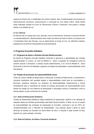 23 | plano e orçamento 2013



capazes de induzir quer a revitalização dos centros urbanos, quer a implementação de processos de
desenvolvimento económico, proporcionando a construção de uma cidade melhor. Neste âmbito
serão realizadas tertúlias em torno do Planeamento Cultural e Urbanismo, Arte pública e Espaço
público, e da Estética da rua.


2.1.4.3. Oficinas
As Oficinas são um espaço para criar, aprender, trocar conhecimentos, dinamizar a economia familiar
e o empreendedorismo. Nesta perspetiva será criada uma oficina de costura criativa, em parceria com
a Cooperativa Casa dos Choupos, que se desenvolverá ao longo do ano, em diferentes módulos,
adaptando-se ao perfil de necessidades de cada participante.



3. Programa Concelho Solidário

3.1. Programa de Apoio a Estratos Sociais Desfavorecidos
No âmbito do Programa Concelho Solidário continuará a garantir-se a aplicabilidade das medidas
regulamentadas no mesmo, ao nível da Medida A - Apoio a situações de emergência social de
carácter pontual e temporário a estratos sociais desfavorecidos, e ao nível da Medida B - Apoio
Excecional no Domínio da Habitação, seguindo uma lógica de participação e responsabilização social
das pessoas.


3.2. Projeto de promoção da responsabilidade social
Tendo em conta o trabalho já desenvolvido no Município no âmbito da Rede Social, e considerando a
crescente importância das questões ligadas à responsabilidade social para as comunidades, o
Município, propõe-se dinamizar um programa de Responsabilidade Organizacional e Social,
sensibilizando para a importância de adoção de práticas estruturadas de responsabilidade social,
através da criação de uma dinâmica de participação e articulação contínua e sistemática, entre os
setores público, social e económico do concelho.


3.2.1. Rede de Restaurantes Solidários
A Rede de Restaurantes Solidários integra atualmente 22 restaurantes, estando a ser utilizadas 52
refeições diárias por famílias encaminhadas pela Rede Social concelhia. A Rede, ao ser um projeto
de responsabilidade das empresas de restauração do Concelho, continuará a ser em 2013, em
complementaridade com o “Mercado da Solidariedade”, uma resposta rápida e eficaz no apoio
alimentar às famílias do Concelho de Santa Maria da Feira. A resposta é dada durante 30 dias,
podendo ser, após avaliação, renovada.


3.2.2. Rede de Padarias, de Hotéis e Farmácias Solidárias
 
