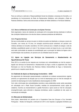24 | plano e orçamento 2013



Para se continuar a estimular a Responsabilidade Social de entidades e empresas do Concelho, e à
semelhança do funcionamento da Rede de Restaurantes Solidários, será reforçada a Rede de
Padarias Solidárias. Serão ainda estruturadas as Redes de Hotéis Solidários e Farmácias Solidárias.




3.2.3. Banco de Materiais de Construção e de Ajudas Técnicas
Será organizado o banco de materiais de construção civil e de ajudas técnicas destinado à melhoria
das condições habitacionais e de vida dos idosos e pessoas portadoras de deficiência.


3.2.4. Programa Sorrisos
Dar-se-á continuidade ao serviço de apoio no âmbito da saúde oral destinado a crianças e jovens do
Concelho, com menos de 18 anos, em situação económico-social vulnerável, em parceria com
médicos dentistas do Concelho voluntários. Em 2013 continuar-se-á o trabalho de alargar a rede de
dentistas, possibilitando apoiar um maior nº de crianças e jovens ao longo do ano, e por outro lado,
será dada continuidade às sessões de sensibilização para a promoção de hábitos de higiene oral e
de alimentação mais saudáveis, em parceria com as entidades locais de saúde.


3.3.   Apoio na Ligação aos Serviços de Saneamento e Abastecimento de
Água/Cobrança De Taxas
Para 2013 e no sentido de dar resposta aos munícipes com vulnerabilidades ao nível do acesso à
ligação aos Serviços de Saneamento e Abastecimento de Água e ainda no pagamento das Taxas
Municipais ao nível da Recolha dos Resíduos Sólidos Urbanos/Rede de Água e Saneamento,
garantir-se-á o respetivo apoio técnico.


3.4. Gabinete de Apoio ao Desemprego Involuntário – GADI
No seguimento da intervenção operacionalizada e atendendo ao contexto socioeconómico vigente,
prevê-se um agravamento da situação quer ao nível do desemprego quer ao nível da cessação do
subsídio de desemprego de muitos trabalhadores desempregados em 2009.
Com vista à diminuição das vulnerabilidades inerentes a esta problemática social, serão executadas
em articulação com a Rede Social Concelhia, medidas de acompanhamento social, ações de
cidadania, incentivo ao empreendorismo e gestão financeira e apoio social ao nível de: educação;
emprego/formação; apoio alimentar e despesas domésticas; saúde e qualidade de vida; apoio na
manutenção da habitação.


3.5. Mercado da Solidariedade
Este projeto, desenvolvido em parceria com a Cooperativa Casa dos Choupos e Cruz Vermelha
Portuguesa – Núcleo de Sanguedo, continuará em 2013 a dar resposta a agregados familiares que
 
