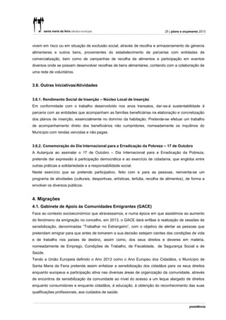 25 | plano e orçamento 2013



vivem em risco ou em situação de exclusão social, através de recolha e armazenamento de géneros
alimentares e outros bens, provenientes do estabelecimento de parcerias com entidades de
comercialização, bem como de campanhas de recolha de alimentos e participação em eventos
diversos onde se possam desenvolver recolhas de bens alimentares, contando com a colaboração de
uma rede de voluntários.


3.6. Outras Iniciativas/Atividades


3.6.1. Rendimento Social de Inserção – Núcleo Local de Inserção
Em conformidade com o trabalho desenvolvido nos anos transatos, dar-se-á sustentabilidade à
parceria com as entidades que acompanham as famílias beneficiárias na elaboração e concretização
dos planos de inserção, essencialmente no domínio da habitação. Pretende-se efetuar um trabalho
de acompanhamento direto dos beneficiários não cumpridores, nomeadamente os inquilinos do
Município com rendas vencidas e não pagas.


3.6.2. Comemoração do Dia Internacional para a Erradicação da Pobreza – 17 de Outubro
A Autarquia ao assinalar o 17 de Outubro – Dia Internacional para a Erradicação da Pobreza,
pretende dar expressão à participação democrática e ao exercício de cidadania, que engloba entre
outras práticas a solidariedade e a responsabilidade social.
Neste exercício que se pretende participativo, feito com e para as pessoas, reinventa-se um
programa de atividades (culturais, desportivas, artísticas, tertúlia, recolha de alimentos), de forma a
envolver os diversos públicos.


4. Migrações
4.1. Gabinete de Apoio às Comunidades Emigrantes (GACE)
Face ao contexto socioeconómico que atravessamos, e numa época em que assistimos ao aumento
do fenómeno da emigração no concelho, em 2013, o GACE dará enfâse à realização de sessões de
sensibilização, denominadas “Trabalhar no Estrangeiro”, com o objetivo de alertar as pessoas que
pretendam emigrar para que antes de tomarem a sua decisão estejam cientes das condições de vida
e de trabalho nos países de destino, assim como, dos seus direitos e deveres em matéria,
nomeadamente de Emprego, Condições de Trabalho, de Fiscalidade, de Segurança Social e de
Saúde.
Tendo a União Europeia definido o Ano 2013 como o Ano Europeu dos Cidadãos, o Município de
Santa Maria da Feira pretende assim enfatizar a sensibilização dos cidadãos para os seus direitos
enquanto europeus e participação ativa nas diversas áreas de organização da comunidade, através
de encontros de sensibilização da comunidade ao nível do acesso a um leque alargado de direitos
enquanto consumidores e enquanto cidadãos, à educação, à obtenção do reconhecimento das suas
qualificações profissionais, aos cuidados de saúde.
 