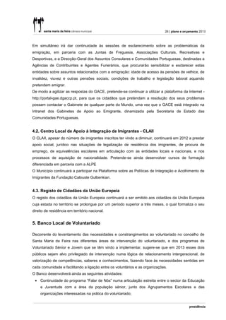 26 | plano e orçamento 2013



Em simultâneo irá dar continuidade às sessões de esclarecimento sobre as problemáticas da
emigração, em parceria com as Juntas de Freguesia, Associações Culturais, Recreativas e
Desportivas, e a Direcção-Geral dos Assuntos Consulares e Comunidades Portuguesas, destinadas a
Agências de Contribuintes e Agentes Funerários, que procurarão sensibilizar e esclarecer estas
entidades sobre assuntos relacionados com a emigração: idade de acesso às pensões de velhice, de
invalidez, viuvez e outras pensões sociais; condições de trabalho e legislação laboral aquando
pretendem emigrar.
De modo a agilizar as respostas do GACE, pretende-se continuar a utilizar a plataforma da Internet -
http://portal-gae.dgaccp.pt, para que os cidadãos que pretendam a resolução dos seus problemas
possam contactar o Gabinete de qualquer parte do Mundo, uma vez que o GACE está integrado na
Intranet dos Gabinetes de Apoio ao Emigrante, dinamizada pela Secretaria de Estado das
Comunidades Portuguesas.


4.2. Centro Local de Apoio à Integração de Imigrantes - CLAII
O CLAII, apesar do número de imigrantes inscritos ter vindo a diminuir, continuará em 2012 a prestar
apoio social, jurídico nas situações de legalização de residência dos imigrantes, de procura de
emprego, de equivalências escolares em articulação com as entidades locais e nacionais, e nos
processos de aquisição de nacionalidade. Pretende-se ainda desenvolver cursos de formação
diferenciada em parceria com a ALPE
O Município continuará a participar na Plataforma sobre as Políticas de Integração e Acolhimento de
Imigrantes da Fundação Calouste Gulbenkian.


4.3. Registo de Cidadãos da União Europeia
O registo dos cidadãos da União Europeia continuará a ser emitido aos cidadãos da União Europeia
cuja estada no território se prolongue por um período superior a três meses, o qual formaliza o seu
direito de residência em território nacional.


5. Banco Local de Voluntariado

Decorrente do levantamento das necessidades e constrangimentos ao voluntariado no concelho de
Santa Maria da Feira nas diferentes áreas de intervenção do voluntariado, e dos programas de
Voluntariado Sénior e Jovem que se têm vindo a implementar, sugere-se que em 2013 esses dois
públicos sejam alvo privilegiado de intervenção numa lógica de relacionamento intergeracional, de
valorização de competências, saberes e conhecimentos, fazendo face às necessidades sentidas em
cada comunidade e facilitando a ligação entre os voluntários e as organizações.
O Banco desenvolverá ainda as seguintes atividades:
  Continuidade do programa “Falar de Nós” numa articulação estreita entre o sector da Educação
     e Juventude com a área da população sénior, junto dos Agrupamentos Escolares e das
     organizações interessadas na prática do voluntariado;
 
