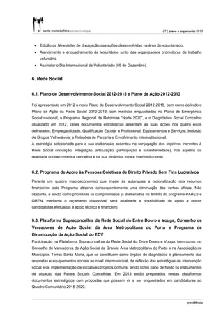 27 | plano e orçamento 2013



  Edição da Newsletter de divulgação das ações desenvolvidas na área do voluntariado;
  Atendimento e enquadramento de Voluntários junto das organizações promotoras de trabalho
    voluntário.
  Assinalar o Dia Internacional de Voluntariado (05 de Dezembro).


6. Rede Social


6.1. Plano de Desenvolvimento Social 2012-2015 e Plano de Ação 2012-2013

Foi apresentado em 2012 o novo Plano de Desenvolvimento Social 2012-2015, bem como definido o
Plano de Ação da Rede Social 2012-2013, com medidas enquadradas no Plano de Emergência
Social nacional, o Programa Regional de Reformas “Norte 2020”, e o Diagnóstico Social Concelhio
atualizado em 2012. Estes documentos estratégicos assentam as suas ações nos quatro eixos
delineados: Empregabilidade, Qualificação Escolar e Profissional; Equipamentos e Serviços; Inclusão
de Grupos Vulneráveis; e Relações de Parceria e Envolvimento Interinstitucional.
A estratégia selecionada para a sua elaboração assentou na conjugação dos objetivos inerentes à
Rede Social (inovação, integração, articulação, participação e subsidiariedade), nos aspetos da
realidade socioeconómica concelhia e na sua dinâmica intra e interinstitucional.



6.2. Programa de Apoio às Pessoas Coletivas de Direito Privado Sem Fins Lucrativos

Perante um quadro macroeconómico que impõe às autarquias a racionalização dos recursos
financeiros este Programa observa consequentemente uma diminuição das verbas afetas. Não
obstante, e tendo como prioridade os compromissos já deliberados no âmbito do programa PARES e
QREN, mediante o orçamento disponível, será analisada a possibilidade de apoio a outras
candidaturas efetuadas a apoio técnico e financeiro.


6.3. Plataforma Supraconcelhia da Rede Social do Entre Douro e Vouga, Conselho de
Vereadores de Ação Social da Área Metropolitana do Porto e Programa de
Dinamização da Ação Social do EDV
Participação na Plataforma Supraconcelhia da Rede Social do Entre Douro e Vouga, bem como, no
Conselho de Vereadores de Ação Social da Grande Área Metropolitano do Porto e na Associação de
Municípios Terras Santa Maria, que se constituem como órgãos de diagnóstico e planeamento das
respostas e equipamentos sociais ao nível intermunicipal, de reflexão das estratégias de intervenção
social e de implementação de iniciativas/projetos comuns, tendo como pano de fundo os instrumentos
de atuação das Redes Sociais Concelhias. Em 2013 serão preparados nestas plataformas
documentos estratégicos com propostas que possam vir a ser enquadrados em candidaturas ao
Quadro Comunitário 2015-2020.
 