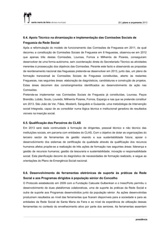 28 | plano e orçamento 2013




6.4. Apoio Técnico na dinamização e implementação das Comissões Sociais de
Freguesia da Rede Social
Após a reformulação do modelo de funcionamento das Comissões de Freguesia em 2011, da qual
decorreu a constituição de Comissões Sociais de Freguesia em 8 freguesias, observou-se em 2012
que apenas três destas Comissões, Lourosa, Fornos e Milheirós de Poiares, conseguiram
desenvolver de uma forma autónoma, sem coordenação direta do Secretariado Técnico as atividades
inerentes à prossecução dos objetivos das Comissões. Perante este facto e observando as propostas
de reordenamento nacional das freguesias pretende-se desenvolver em 2013, junto das, um plano de
formação transversal às Comissões Sociais de Freguesia constituídas, aberto às restantes
Freguesias, nas seguintes áreas: elaboração de diagnósticos, candidaturas e construção de projetos.
Estas áreas decorrem dos constrangimentos identificados ao desenvolvimento da ação nas
Comissões.
Pretende-se implementar nas Comissões Sociais de Freguesia já constituídas, Lourosa, Paços
Brandão, Lobão, Souto, Louredo, Milheirós Poiares, Fornos, Espargo e nas que se pretende constituir
em 2013, São João de Ver, Fiães, Mosteirô, Sanguêdo e Guisande, uma metodologia de Intervenção
social Integrada, capaz de as consolidar numa lógica técnica e institucional geradora de resultados
visíveis na inserção social.


6.5. Qualificação dos Parceiros do CLAS
Em 2013 será dada continuidade à formação de dirigentes, pessoal técnico e não técnico das
instituições sociais, em parceria com entidades do CLAS, Com o objetivo de dotar as organizações do
terceiro sector de ferramentas de gestão visando a sua sustentabilidade futura; apoiar o
desenvolvimento dos sistemas de certificação da qualidade através da qualificação dos recursos
humanos afetos propõe-se a realização de três ações de formação nas seguintes áreas: liderança e
gestão de recursos humanos; gestão da tesouraria e sustentabilidade; inovação e responsabilidade
social. Esta planificação decorre do diagnóstico de necessidades de formação realizado, e segue as
orientações do Plano de Emergência Social nacional.



6.6. Desenvolvimento de ferramentas eletrónicas de suporte às práticas da Rede
Social e aos Programas dirigidos à população sénior do Concelho
O Protocolo estabelecido em 2009 com a Fundação Calouste Gulbenkian e o InescPorto permitiu o
desenvolvimento de duas plataformas colaborativas, uma de suporte às práticas da Rede Social e
outra de suporte aos Programas desenvolvidos junto da população sénior. As ações desenvolvidas
produziram resultados ao nível das ferramentas que ficaram disponíveis para a sociedade e para as
entidades da Rede Social de Santa Maria da Feira e ao nível da experiência de utilização dessas
ferramentas no contexto do envelhecimento ativo por parte dos seniores. As ferramentas assentam
 