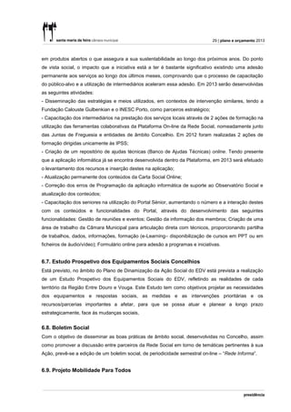 29 | plano e orçamento 2013



em produtos abertos o que assegura a sua sustentabilidade ao longo dos próximos anos. Do ponto
de vista social, o impacto que a iniciativa está a ter é bastante significativo existindo uma adesão
permanente aos serviços ao longo dos últimos meses, comprovando que o processo de capacitação
do público-alvo e a utilização de intermediários aceleram essa adesão. Em 2013 serão desenvolvidas
as seguintes atividades:
- Disseminação das estratégias e meios utilizados, em contextos de intervenção similares, tendo a
Fundação Calouste Gulbenkian e o INESC Porto, como parceiros estratégico;
- Capacitação dos intermediários na prestação dos serviços locais através de 2 ações de formação na
utilização das ferramentas colaborativas da Plataforma On-line da Rede Social, nomeadamente junto
das Juntas de Freguesia e entidades de âmbito Concelhio. Em 2012 foram realizadas 2 ações de
formação dirigidas unicamente às IPSS;
- Criação de um repositório de ajudas técnicas (Banco de Ajudas Técnicas) online. Tendo presente
que a aplicação informática já se encontra desenvolvida dentro da Plataforma, em 2013 será efetuado
o levantamento dos recursos e inserção destes na aplicação;
- Atualização permanente dos conteúdos da Carta Social Online;
- Correção dos erros de Programação da aplicação informática de suporte ao Observatório Social e
atualização dos conteúdos;
- Capacitação dos seniores na utilização do Portal Sénior, aumentando o número e a interação destes
com os conteúdos e funcionalidades do Portal, através do desenvolvimento das seguintes
funcionalidades: Gestão de reuniões e eventos; Gestão da informação dos membros; Criação de uma
área de trabalho da Câmara Municipal para articulação direta com técnicos, proporcionando partilha
de trabalhos, dados, informações, formação (e-Learning– disponibilização de cursos em PPT ou em
ficheiros de áudio/vídeo); Formulário online para adesão a programas e iniciativas.


6.7. Estudo Prospetivo dos Equipamentos Sociais Concelhios
Está previsto, no âmbito do Plano de Dinamização da Ação Social do EDV está prevista a realização
de um Estudo Prospetivo dos Equipamentos Sociais do EDV, refletindo as realidades de cada
território da Região Entre Douro e Vouga. Este Estudo tem como objetivos projetar as necessidades
dos equipamentos e respostas sociais, as medidas e as intervenções prioritárias e os
recursos/parcerias importantes a afetar, para que se possa atuar e planear a longo prazo
estrategicamente, face às mudanças sociais,


6.8. Boletim Social
Com o objetivo de disseminar as boas práticas de âmbito social, desenvolvidas no Concelho, assim
como promover a discussão entre parceiros da Rede Social em torno de temáticas pertinentes à sua
Ação, prevê-se a edição de um boletim social, de periodicidade semestral on-line – “Rede Informa”.


6.9. Projeto Mobilidade Para Todos
 