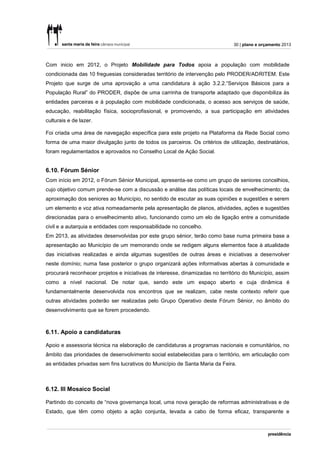 30 | plano e orçamento 2013



Com inicio em 2012, o Projeto Mobilidade para Todos apoia a população com mobilidade
condicionada das 10 freguesias consideradas território de intervenção pelo PRODER/ADRITEM. Este
Projeto que surge de uma aprovação a uma candidatura à ação 3.2.2.“Serviços Básicos para a
População Rural” do PRODER, dispõe de uma carrinha de transporte adaptado que disponibiliza às
entidades parceiras e à população com mobilidade condicionada, o acesso aos serviços de saúde,
educação, reabilitação física, socioprofissional, e promovendo, a sua participação em atividades
culturais e de lazer.

Foi criada uma área de navegação específica para este projeto na Plataforma da Rede Social como
forma de uma maior divulgação junto de todos os parceiros. Os critérios de utilização, destinatários,
foram regulamentados e aprovados no Conselho Local de Ação Social.


6.10. Fórum Sénior
Com início em 2012, o Fórum Sénior Municipal, apresenta-se como um grupo de seniores concelhios,
cujo objetivo comum prende-se com a discussão e análise das políticas locais de envelhecimento; da
aproximação dos seniores ao Município, no sentido de escutar as suas opiniões e sugestões e serem
um elemento e voz ativa nomeadamente pela apresentação de planos, atividades, ações e sugestões
direcionadas para o envelhecimento ativo, funcionando como um elo de ligação entre a comunidade
civil e a autarquia e entidades com responsabilidade no concelho.
Em 2013, as atividades desenvolvidas por este grupo sénior, terão como base numa primeira base a
apresentação ao Município de um memorando onde se redigem alguns elementos face à atualidade
das iniciativas realizadas e ainda algumas sugestões de outras áreas e iniciativas a desenvolver
neste domínio; numa fase posterior o grupo organizará ações informativas abertas à comunidade e
procurará reconhecer projetos e iniciativas de interesse, dinamizadas no território do Município, assim
como a nível nacional. De notar que, sendo este um espaço aberto e cuja dinâmica é
fundamentalmente desenvolvida nos encontros que se realizam, cabe neste contexto referir que
outras atividades poderão ser realizadas pelo Grupo Operativo deste Fórum Sénior, no âmbito do
desenvolvimento que se forem procedendo.



6.11. Apoio a candidaturas

Apoio e assessoria técnica na elaboração de candidaturas a programas nacionais e comunitários, no
âmbito das prioridades de desenvolvimento social estabelecidas para o território, em articulação com
as entidades privadas sem fins lucrativos do Município de Santa Maria da Feira.



6.12. III Mosaico Social

Partindo do conceito de “nova governança local, uma nova geração de reformas administrativas e de
Estado, que têm como objeto a ação conjunta, levada a cabo de forma eficaz, transparente e
 