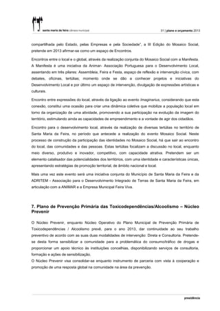 31 | plano e orçamento 2013



compartilhada pelo Estado, pelas Empresas e pela Sociedade”, a III Edição do Mosaico Social,
pretende em 2013 afirmar-se como um espaço de Encontros.

Encontros entre o local e o global, através da realização conjunta do Mosaico Social com a Manifesta.
A Manifesta é uma iniciativa da Animar- Associação Portuguesa para o Desenvolvimento Local,
assentando em três pilares: Assembleia, Feira e Festa, espaço de reflexão e intervenção cívica, com
debates, oficinas, tertúlias; momento onde se dão a conhecer projetos e iniciativas do
Desenvolvimento Local e por último um espaço de intervenção, divulgação de expressões artísticas e
culturais.

Encontro entre expressões do local, através da ligação ao evento Imaginarius, considerando que esta
conexão, constitui uma ocasião para criar uma dinâmica coletiva que mobilize a população local em
torno da organização de uma atividade, promovendo a sua participação na evolução da imagem do
território, estimulando ainda as capacidades de empreendimento e a vontade de agir dos cidadãos.

Encontro para o desenvolvimento local, através da realização de diversas tertúlias no território de
Santa Maria da Feira, no período que antecede a realização do evento Mosaico Social. Neste
processo de construção da participação das identidades no Mosaico Social, há que sair ao encontro
do local, das comunidades e das pessoas. Estas tertúlias focalizam a discussão no local, enquanto
meio diverso, produtivo e inovador, competitivo, com capacidade atrativa. Pretendem ser um
elemento catalisador das potencialidades dos territórios, com uma identidade e características únicas,
apresentando estratégias de promoção territorial, de âmbito nacional e local.

Mais uma vez este evento será uma iniciativa conjunta do Município de Santa Maria da Feira e da
ADRITEM - Associação para o Desenvolvimento Integrado de Terras de Santa Maria da Feira, em
articulação com a ANIMAR e a Empresa Municipal Feira Viva.




7. Plano de Prevenção Primária das Toxicodependências/Alcoolismo – Núcleo
Prevenir

O Núcleo Prevenir, enquanto Núcleo Operativo do Plano Municipal de Prevenção Primária de
Toxicodependências / Alcoolismo prevê, para o ano 2013, dar continuidade ao seu trabalho
preventivo de acordo com as suas duas modalidades de intervenção: Direta e Consultoria. Pretende-
se desta forma sensibilizar a comunidade para a problemática do consumo/tráfico de drogas e
proporcionar um apoio técnico às instituições concelhias, disponibilizando serviços de consultoria,
formação e ações de sensibilização.
O Núcleo Prevenir visa consolidar-se enquanto instrumento de parceria com vista à cooperação e
promoção de uma resposta global na comunidade na área da prevenção.
 