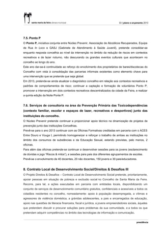 33 | plano e orçamento 2013




7.5. Ponto P
O Ponto P, iniciativa conjunta entre Núcleo Prevenir, Associação de Alcoólicos Recuperados, Equipa
de Rua In Loco e GASJ (Gabinete de Atendimento à Saúde Juvenil), pretende consolidar-se
enquanto resposta concelhia ao nível da intervenção no âmbito da redução de riscos em contextos
recreativos e de lazer noturno, não descurando os grandes eventos culturais que acontecem no
concelho ao longo do ano.
Este ano dar-se-á continuidade ao reforço do envolvimento dos proprietários de bares/discotecas do
Concelho com vista à consolidação das parcerias informais existentes como elemento chave para
uma intervenção que se pretende que seja global.
Em 2013, pretende-se ainda atualizar o diagnóstico concelhio em relação aos contextos recreativos e
padrões de comportamentos de risco; continuar a captação e formação de voluntários Ponto P;
promover a intervenção em dois contextos recreativos descentralizados da cidade da Feira, e realizar
a quinta edição da Noite Ponte P.


7.6. Serviços de consultoria na área da Prevenção Primária das Toxicodependências
(contexto familiar, escolar e espaços de lazer, recreativos e desportivos) junto das
instituições do concelho.
O Núcleo Prevenir pretende continuar a proporcionar apoio técnico na dinamização de projetos de
prevenção junto das instituições Concelhias.
Prevê-se para o ano 2013 continuar com as Oficinas Formativas creditadas em parceria com o ACES
Entre Douro e Vouga I, permitindo homogeneizar e reforçar o trabalho de ambas as instituições no
âmbito dos consumos de substâncias e da Educação Sexual, estando previstas, pelo menos, 2
oficinas.
Para além das oficinas pretende-se continuar a desenvolver sessões para os jovens (esclarecimento
de dúvidas e jogo “Riscos & mitos”), e sessões para pais dos diferentes agrupamentos de escolas.
Prevê-se o envolvimento de 40 docentes, 20 não docentes, 150 jovens e 30 pais/educadores.


8. Contrato Local de Desenvolvimento Social/Direitos & Desafios III
O Projeto Direitos & Desafios – Contrato Local de Desenvolvimento Social pretende, prioritariamente,
apoiar pessoas em situação de pobreza e exclusão social no Concelho de Santa Maria da Feira.
Recorre, para tal, a ações executadas em parceria com entidades locais, disponibilizando um
conjunto de serviços de desenvolvimento comunitário gratuitos, confidenciais e acessíveis a todos os
cidadãos residentes no concelho, nomeadamente: apoio à população desempregada, a vítimas e
agressores de violência doméstica, a grávidas adolescentes, a pais e encarregados de educação,
apoio nas questões de literacia financeira, fiscal e jurídica, a jovens empreendedores sociais, àqueles
que pretendem discutir e procurar soluções para problemas da sua comunidade, e a todos os que
pretendam adquirir competências no âmbito das tecnologias de informação e comunicação.
 