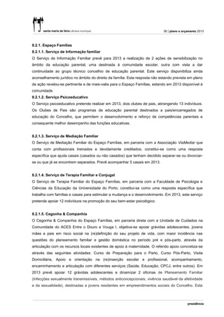 36 | plano e orçamento 2013



8.2.1. Espaço Famílias
8.2.1.1. Serviço de Informação familiar
O Serviço de Informação Familiar prevê para 2013 a realização de 2 ações de sensibilização no
âmbito da educação parental, uma destinada à comunidade escolar, outra com vista a dar
continuidade ao grupo técnico concelhio de educação parental. Este serviço disponibiliza ainda
aconselhamento jurídico no âmbito do direito da família. Esta resposta não estando prevista em plano
de ação revelou-se pertinente e de mais-valia para o Espaço Famílias, estando em 2013 disponível à
comunidade.
8.2.1.2. Serviço Psicoeducativo
O Serviço psicoeducativo pretende realizar em 2013, dois clubes de pais, abrangendo 13 indivíduos.
Os Clubes de Pais são programas de educação parental destinados a pais/encarregados de
educação do Concelho, que permitem o desenvolvimento e reforço de competências parentais e
consequente melhor desempenho das funções educativas.


8.2.1.3. Serviço de Mediação Familiar
O Serviço de Mediação Familiar do Espaço Famílias, em parceria com a Associação ViaMediar que
conta com profissionais treinados e devidamente creditados, constitui-se como uma resposta
específica que ajuda casais (casados ou não casados) que tenham decidido separar-se ou divorciar-
se ou que já se encontrem separados. Prevê acompanhar 5 casais em 2013.


8.2.1.4. Serviço de Terapia Familiar e Conjugal
O Serviço de Terapia Familiar do Espaço Famílias, em parceria com a Faculdade de Psicologia e
Ciências da Educação da Universidade do Porto, constitui-se como uma resposta específica que
trabalha com famílias e casais para estimular a mudança e o desenvolvimento. Em 2013, este serviço
pretende apoiar 12 indivíduos na promoção do seu bem-estar psicológico.


8.2.1.5. Cegonha & Companhia
O Cegonha & Companhia do Espaço Famílias, em parceria direta com a Unidade de Cuidados na
Comunidade do ACES Entre o Douro e Vouga I, objetiva-se apoiar grávidas adolescentes, jovens
mães e pais em risco social na (re)definição do seu projeto de vida, com maior incidência nas
questões do planeamento familiar e gestão doméstica no período pré e pós-parto, através da
articulação com os recursos locais existentes de apoio à maternidade. O referido apoio concretiza-se
através das seguintes atividades: Curso de Preparação para o Parto, Curso Pós-Parto, Visita
Domiciliária, Apoio e orientação na (re)inserção escolar e profissional, acompanhamento,
encaminhamento e articulação com diferentes serviços (Saúde, Educação, CPCJ, entre outros). Em
2013 prevê apoiar 12 grávidas adolescentes e dinamizar 2 oficinas de Planeamento Familiar
(Infecções sexualmente transmissíveis, métodos anticoncepcionais, vivência saudável da afetividade
e da sexualidade), destinadas a jovens residentes em empreendimentos sociais do Concelho. Esta
 