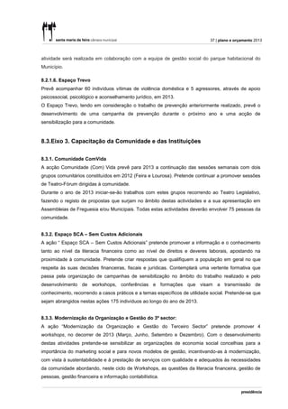 37 | plano e orçamento 2013



atividade será realizada em colaboração com a equipa de gestão social do parque habitacional do
Município.

8.2.1.6. Espaço Trevo
Prevê acompanhar 60 indivíduos vítimas de violência doméstica e 5 agressores, através de apoio
psicossocial, psicológico e aconselhamento jurídico, em 2013.
O Espaço Trevo, tendo em consideração o trabalho de prevenção anteriormente realizado, prevê o
desenvolvimento de uma campanha de prevenção durante o próximo ano e uma acção de
sensibilização para a comunidade.



8.3.Eixo 3. Capacitação da Comunidade e das Instituições

8.3.1. Comunidade ComVida
A acção Comunidade (Com) Vida prevê para 2013 a continuação das sessões semanais com dois
grupos comunitários constituídos em 2012 (Feira e Lourosa). Pretende continuar a promover sessões
de Teatro-Fórum dirigidas à comunidade.
Durante o ano de 2013 iniciar-se-ão trabalhos com estes grupos recorrendo ao Teatro Legislativo,
fazendo o registo de propostas que surjam no âmbito destas actividades e a sua apresentação em
Assembleias de Freguesia e/ou Municipais. Todas estas actividades deverão envolver 75 pessoas da
comunidade.


8.3.2. Espaço SCA – Sem Custos Adicionais
A ação “ Espaço SCA – Sem Custos Adicionais” pretende promover a informação e o conhecimento
tanto ao nível da literacia financeira como ao nível de direitos e deveres laborais, apostando na
proximidade à comunidade. Pretende criar respostas que qualifiquem a população em geral no que
respeita às suas decisões financeiras, fiscais e jurídicas. Contemplará uma vertente formativa que
passa pela organização de campanhas de sensibilização no âmbito do trabalho realizado e pelo
desenvolvimento de workshops, conferências e formações que visam a transmissão de
conhecimento, recorrendo a casos práticos e a temas específicos de utilidade social. Pretende-se que
sejam abrangidos nestas ações 175 indivíduos ao longo do ano de 2013.


8.3.3. Modernização da Organização e Gestão do 3º sector:
A ação “Modernização da Organização e Gestão do Terceiro Sector” pretende promover 4
workshops, no decorrer de 2013 (Março, Junho, Setembro e Dezembro). Com o desenvolvimento
destas atividades pretende-se sensibilizar as organizações de economia social concelhias para a
importância do marketing social e para novos modelos de gestão, incentivando-as à modernização,
com vista à sustentabilidade e à prestação de serviços com qualidade e adequados às necessidades
da comunidade abordando, neste ciclo de Workshops, as questões da literacia financeira, gestão de
pessoas, gestão financeira e informação contabilística.
 