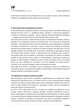 39 | plano e orçamento 2013



disseminação do Projeto junto das entidades locais e da comunidade em geral, e ainda, sistematizar
conteúdos e metodologias das ações avaliadas como boas práticas.




9. Plano Municipal de Igualdade de Género
O Plano Municipal para a Igualdade de Género, surge após aprovação da candidatura efetuada pelo
Município ao P.O.P.H. (Eixo n.º 7 – Igualdade de Género, Tipologia 7.2 – Planos para a Igualdade) e
no âmbito do IV Plano para a Igualdade – Género, Cidadania e Não Discriminação (Área Estratégica
1 – Integração da Dimensão de Género na Administração Pública Central e Local).
Este projeto prevê para 2013, o desenvolvimento de ações de sensibilização/ informação, através da
aplicação de uma metodologia inovadora de intervenção social - como ferramenta de empowerment
comunitário - denominada teatro-fórum, tendo como público-alvo os/as colaboradores/as e dirigentes
da Autarquia, estendendo-se à rede social e escolar concelhia. Esta estratégia de intervenção
apresenta como principais objetivos a criação de um espaço de debate e discussão sobre o tema da
igualdade de género na comunidade local; a promoção do conhecimento e apropriação dos direitos
das mulheres pelas mulheres e homens; o desenvolvimento das competências para combater a
discriminação dentro das comunidades; a potenciação da capacidade das mulheres de participar
atividade na vida económica, social e cultural e a consciencialização e potenciação dos homens de
participar na esfera doméstica. Privilegiar-se-á ainda o cinema de animação junto da comunidade
escolar com vista à elaboração de um produto a fim de ser trabalhado em contexto escolar e
comunitário, como instrumento facilitador e lúdico de abordagem de conceitos.
Este projeto prevê também a construção do guia da igualdade de género que resultará como
instrumento de apoio à comunidade local concelhia na implementação e disseminação de práticas de
igualdade de género nas instituições concelhias.


10. Gabinete de Inserção Profissional (GIP)
Após aprovação por parte do IEFP da candidatura à implementação de um Gabinete de Inserção
Profissional em Santa Maria da Feira, em Outubro de 2012, do qual a Câmara Municipal é entidade
promotora, são objetivos principais desta estrutura procurar desenvolver respostas mais amplas aos
jovens e adultos debelados pelo fenómeno do desemprego e facilitar uma maior proximidade no
acesso das mesmas aos serviços do IEFP.
Em 2013 o GIP de Santa Maria da Feira, a funcionar nas instalações da Agência em Prol do
Emprego, pretende desenvolver as seguintes atividades: informação profissional para jovens e
adultos desempregados; acompanhamento personalizado dos desempregados em fase de inserção
ou reinserção profissional; captação de ofertas de entidades empregadoras; divulgação de ofertas de
emprego e atividades de colocação; encaminhamento para ofertas de qualificação; divulgação e
encaminhamento para medidas de apoio ao emprego, qualificação e empreendedorismo.
 