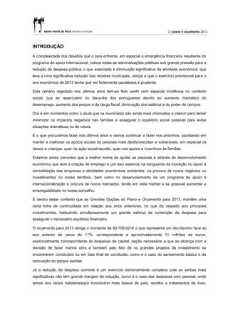 2 | plano e orçamento 2013



INTRODUÇÃO

A complexidade dos desafios que o país enfrenta, em especial a emergência financeira resultante do
programa de apoio internacional, coloca todas as administrações públicas sob grande pressão para a
redução da despesa pública, o que associado à diminuição significativa da atividade económica, que
leva a uma significativa redução das receitas municipais, obriga a que o exercício previsional para o
ano económico de 2013 tenha que ser fortemente cautelosos e prudente.

Este cenário registado nos últimos anos tem-se feito sentir com especial incidência no contexto
social, que se repercutem no dia-a-dia dos portugueses devido ao aumento dramático do
desemprego, aumento dos preços e da carga fiscal, diminuição dos salários e do poder de compra.

Ora é em momentos como o atual que os municípios são ainda mais chamados a intervir para tentar
minimizar os impactos negativos nas famílias e assegurar o equilíbrio social possível para evitar
situações dramáticas ou de rutura.

É o que procuramos fazer nos últimos anos e vamos continuar a fazer nos próximos, apostando em
manter e melhorar os apoios sociais às pessoas mais desfavorecidas e vulneráveis, em especial os
idosos e crianças, quer na ação social escolar, quer nos apoios e incentivos às famílias.

Estamos ainda convictos que a melhor forma de ajudar as pessoas é através do desenvolvimento
económico que leve à criação de emprego e por isso estamos na vanguarda da inovação no apoio à
consolidação das empresas e atividades económicas existentes, na procura de novos negócios ou
investimentos no nosso território, bem como no desenvolvimento de um programa de apoio à
internacionalização e procura de novos mercados, tendo em vista manter e se possível aumentar a
empregabilidade no nosso concelho.

É dentro deste contexto que as Grandes Opções do Plano e Orçamento para 2013, mantêm uma
certa linha de continuidade em relação aos anos anteriores, no que diz respeito aos principais
investimentos, traduzindo simultaneamente um grande esforço de contenção da despesa para
assegurar o necessário equilíbrio financeiro.

O orçamento para 2013 atinge o montante de 90.759.621€ o que representa um decréscimo face ao
ano anterior de cerca de 11%, correspondente a aproximadamente 11 milhões de euros,
essencialmente correspondente às despesas de capital, opção necessária e que se alcança com a
decisão de fazer menos obra e também pelo fato de os grandes projetos de investimento se
encontrarem concluídos ou em fase final de conclusão, como é o caso do saneamento básico e da
renovação do parque escolar.

Já a redução da despesa corrente é um exercício extremamente complexo pois as verbas mais
significativas não têm grande margem de redução, como é o caso das despesas com pessoal, onde
temos dos rácios habitantes/por funcionário mais baixos do país, recolha e tratamentos de lixos,
 