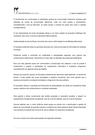 41 | plano e orçamento 2013



É fundamental dar continuidade à substituição gradual da comunicação tradicional impressa pela
utilização de canais de comunicação eletrónicos, cada vez mais usados e dominadores,
nomeadamente o site do Município, as redes sociais, a internet em geral, bem como a restante
correspondência.


O uso sistematizado de novas tecnologias obriga a um maior cuidado na produção multilingue dos
conteúdos, bem como o recurso a elementos diferenciadores.


Implementação do site do Museu Convento dos Loios e reformulação do da Biblioteca Municipal.


É imperativo potenciar todas as parcerias possíveis com vista à promoção de informação de interesse
municipal.


Propõe-se manter a contenção em publicidade e participações especiais, sem prejuízo dos
compromissos institucionais, imprimindo um maior rigor na definição das presenças publicitárias.


Para que este gabinete possa dar continuidade à prossecução dos objetivos a que se propõe é
fundamental e urgente a atualização do equipamento informático e respetivos programas,
nomeadamente em algumas áreas de trabalho.


Sempre que possível, apostar na formação profissional dos elementos deste gabinete, no sentido de
tirarem o maior partido das novas tecnologias e sistemas inovadores, bem como garantir que a
autarquia acompanha a evolução tecnológica e chega junto dos seus públicos.


É importante reforçar a aquisição de ferramentas da especialidade nas áreas de competência desta
equipa, dotando-a de conhecimentos e constante atualização.



Para garantir o eficaz cumprimento das tarefas propostas é necessário atualizar e adquirir os
equipamentos infraestruturais do gabinete, quer ao nível de software, quer ao nível de hardware.


Importa salientar que, a maior dinâmica desta equipa se prende com a planificação e gestão de
planos de comunicação de grandes eventos e iniciativas dos vários pelouros desta Câmara Municipal
e da empresa municipal Feira Viva E.E.M, não se refletem no orçamento do gabinete.




Em suma, haverá uma maior preocupação nas seguintes vertentes:
 