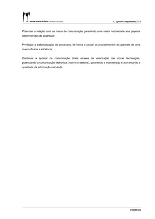 42 | plano e orçamento 2013



Potenciar a relação com os meios de comunicação garantindo uma maior notoriedade aos projetos
desenvolvidos da autarquia;


Privilegiar a sistematização de processos, de forma a pautar os procedimentos do gabinete de uma
maior eficácia e eficiência;


Continuar a apostar na comunicação direta através da valorização das novas tecnologias,
potenciando a comunicação eletrónica (interna e externa), garantindo a manutenção e aumentando a
qualidade da informação veiculada.
 