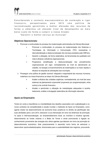 46| plano e orçamento 2013



Considerando          o     contexto        macroeconómico                 de    contenção         e   rigor
financeiro,          perspetivamos                 para           2013          uma      política           de
racionalização            garantindo          a   melhor          afetação        dos     recursos          de
forma     a   obtermos           um     elevado          nível     de      desempenho           ao     mais
baixo custo de forma a cumprir a nossa missão:
        “Garantir o melhor serviço ao munícipe”


Objetivos Operacionais:
   I.   Promover a continuidade do processo de modernização administrativa da Câmara Municipal:
                      Promover a continuidade do processo de implementação dos Sistemas e
                          Tecnologias    de    Informação     e    Comunicação        (TIC)   necessárias    à
                          desmaterialização e desburocratização dos serviços prestados pela CMFeira;
                      Garantir a utilização, de forma sistemática, de ferramentas da qualidade com
                          vista à eficácia e eficiência organizacionais;
                      Progressiva       simplificação    e      desburocratização      dos    procedimentos
                          organizacionais em vigor, nomeadamente ao nível do atendimento ao
                          cidadão, na receção e encaminhamento de reclamações e na maior rapidez e
                          eficácia na resposta às solicitações dos munícipes.
   II. Prosseguir uma política de gestão racional, integrada e responsável dos recursos humanos,
        materiais e os meios financeiros ao dispor da Câmara Municipal:
                      Avaliar a eficácia das unidades orgânicas, nomeadamente, ao nível dos seus
                       sistemas de planeamento orçamental (orçamento por programa/projeto, entre
                       outros) e de controlo financeiro;
                      Ampliar e aprofundar a utilização de metodologias adequadas à recolha,
                       tratamento, análise e divulgação sistemática de informação relevante;



Apoio ao Empresário


Tendo em conta a importância e a inevitabilidade dos desafios associados com a globalização e os
novos contextos da competitividade à escala mundial, o Gabinete de Apoio ao Empresário, como
agente indutor de desenvolvimento da economia local, propõe-se no âmbito da planificação das
suas atividades para o ano 2013, estruturar a sua intervenção em torno de dinâmicas de promoção
no apoio à internacionalização, ao empreendedorismo local, ao incentivo à iniciativa agrícola,
desenvolvendo as hortas urbanas e a Bolsa de Terras e ainda promovendo a ligação ao
conhecimento proveniente das sinergias dos vários agentes que laboram em torno da promoção do
desenvolvimento económico. Este posicionamento é assumido como forma de estruturar e
desenvolver oportunidades/projetos, direcionados para a sustentabilidade dos negócios, procurando
 