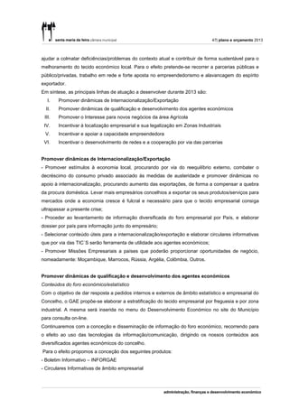 47| plano e orçamento 2013



ajudar a colmatar deficiências/problemas do contexto atual e contribuir de forma sustentável para o
melhoramento do tecido económico local. Para o efeito pretende-se recorrer a parcerias públicas e
público/privadas, trabalho em rede e forte aposta no empreendedorismo e alavancagem do espírito
exportador.
Em síntese, as principais linhas de atuação a desenvolver durante 2013 são:
   I.   Promover dinâmicas de Internacionalização/Exportação
  II.   Promover dinâmicas de qualificação e desenvolvimento dos agentes económicos
 III.   Promover o Interesse para novos negócios da área Agrícola
 IV.    Incentivar à localização empresarial e sua legalização em Zonas Industriais
 V.     Incentivar e apoiar a capacidade empreendedora
 VI.    Incentivar o desenvolvimento de redes e a cooperação por via das parcerias


Promover dinâmicas de Internacionalização/Exportação
- Promover estímulos à economia local, procurando por via do reequilíbrio externo, combater o
decréscimo do consumo privado associado às medidas de austeridade e promover dinâmicas no
apoio à internacionalização, procurando aumento das exportações, de forma a compensar a quebra
da procura doméstica. Levar mais empresários concelhios a exportar os seus produtos/serviços para
mercados onde a economia cresce é fulcral e necessário para que o tecido empresarial consiga
ultrapassar a presente crise;
- Proceder ao levantamento de informação diversificada do foro empresarial por País, e elaborar
dossier por país para informação junto do empresário;
- Selecionar conteúdo úteis para a internacionalização/exportação e elaborar circulares informativas
que por via das TIC`S serão ferramenta de utilidade aos agentes económicos;
- Promover Missões Empresariais a países que poderão proporcionar oportunidades de negócio,
nomeadamente: Moçambique, Marrocos, Rússia, Argélia, Colômbia, Outros.


Promover dinâmicas de qualificação e desenvolvimento dos agentes económicos
Conteúdos do foro económico/estatístico
Com o objetivo de dar resposta a pedidos internos e externos de âmbito estatístico e empresarial do
Concelho, o GAE propõe-se elaborar a estratificação do tecido empresarial por freguesia e por zona
industrial. A mesma será inserida no menu do Desenvolvimento Económico no site do Município
para consulta on-line.
Continuaremos com a conceção e disseminação de informação do foro económico, recorrendo para
o efeito ao uso das tecnologias da informação/comunicação, dirigindo os nossos conteúdos aos
diversificados agentes económicos do concelho.
Para o efeito propomos a conceção dos seguintes produtos:
- Boletim Informativo – INFORGAE
- Circulares Informativas de âmbito empresarial
 