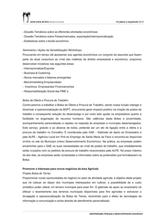 48| plano e orçamento 2013



- Dossiês Temáticos sobre as diferentes atividades económicas
- Dossiês Temáticos sobre Países/mercados, exportação/internacionalização
- Estatísticas sobre o tecido económico


Seminários / Ações de Sensibilização/ Workshops
Procurando em tempo útil apresentar aos agentes económicos um conjunto de assuntos que fazem
parte da atual conjuntura ao nível das matérias de âmbito empresarial e económico, propomos
desenvolver iniciativas nas seguintes áreas:
- Internacionalizar/Exportar
- Business & Coatching
- Novos mercados e Setores emergentes
-Benchmarketing Empreendedor
- Incentivos Empresariais/ Financiamentos
- Responsabilização Social das PME`s;


Bolsa de Oferta e Procura de Trabalho
Continuaremos a trabalhar a Bolsa de Oferta e Procura de Trabalho, sendo nossa função interagir e
dinamizar a operacionalização da BOPT, procurando gerar impacto positivo na criação de postos de
trabalho e consequente redução do desemprego e por outro lado ajudar os empresários quanto à
facilidade na angariação de recursos humanos. São valências desta Bolsa a proximidade,
acompanhamento personalizado e rapidez na resposta às empresas e munícipes desempregados.
Este serviço, gratuito e ao alcance de todos, pretende ser um elo de ligação entre a oferta e a
procura de trabalho no Concelho. É coordenada pelo GAE - Gabinete de Apoio ao Empresário e
pela ALPE - Agência Local em Prol do Emprego de Santa Maria da Feira e encontra-se disponível
on-line no site do Município (menu Desenvolvimento Económico). Na prática, as empresas podem
encaminhar para o GAE as suas necessidades ao nível de postos de trabalho, que imediatamente
serão cruzados com os pedidos de procura de trabalho rececionados pela ALPE. No prazo máximo
de dez dias, as empresas serão contactadas e informadas sobre as pretensões que formalizaram na
Bolsa.


Promover o Interesse para novos negócios da área Agrícola
Projeto Bolsa de Terras
Proporcionar novas oportunidades de negócio no setor de atividade agrícola, é objetivo deste projeto
que irá colocar ao dispor dos munícipes interessados em cultivar, a possibilidade de a custo
simbólico poder utilizar um terreno municipal para esse fim. O gabinete de apoio ao empresário irá
efetuar o levantamento dos terrenos municipais disponíveis para fins agrícolas e estruturar a
divulgação e operacionalização da Bolsa de Terras, recorrendo para o efeito às tecnologias de
informação e comunicação e ainda através de atendimento personalizado.
 