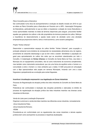49| plano e orçamento 2013




Plano Concelhio para a Kiwicultura
Dar continuidade numa ótica de acompanhamento e evolução do desafio iniciado em 2010 no que
se refere ao Plano Concelhio para a Kiwicultura em Parceria com a APK - Associação Portuguesa
de Kiwicultores, particularmente no que se refere a impulsionar a atração de novos Kiwicultores e
novas oportunidades inseridas na bolsa de terrenos disponíveis para aluguer, procurando facilitar
aqueles que gostariam de cultivar e não são proprietários de terrenos possíveis de cultivo. Reforçar
a importância do desenvolvimento e aposta neste sector de atividade como uma atividade
empresarial que proporciona retorno, tanto a nível económico, como social e paisagístico.


Projeto “Hortas Urbanas”

Desenvolver e operacionalizar espaços de cultivo familiar “Hortas Urbanas”, para ocupação e
produção artesanal numa tentativa de corresponder às necessidades alimentares e/ou de negócio,
proveniente do crescente desemprego a que se tem vindo a assistir. Sensibilizar a população em
geral para aproveitamento do cultivo dos solos que se encontram abandonados por todo o
Concelho. A implantação de Hortas Urbanas no Concelho de Santa Maria da Feira, visa dotar o
Município de um equipamento comunitário, não só como instrumento de economia complementar,
mas também como instrumento sociocultural, que cria uma forma de equilíbrio entre o homem e a
comunidade e entre o homem e o meio ambiente que o rodeia. O GAE procurará em articulação
com a Alpe operacionalizar este projeto em terrenos Municipais, iniciando com uma a duas
freguesias e perspetivando-se a evolução para outras freguesias.



Incentivar à localização empresarial e sua legalização em Zonas Industriais

Processo de Regularização da situação jurídica dos lotes industriais do Concelho de Santa Maria da
Feira.
Pretende-se dar continuidade à resolução das situações pendentes e alancadas no âmbito do
processo de regularização da situação jurídica dos lotes industriais inseridos nas diversas zonas
industriais do Município.


Venda de Lotes para Localização Empresarial
Organizar e promover a venda dos lotes inseridos nas diferentes zonas industriais, nomeadamente:
-Zona Industrial de Fiães;
-Zona Industrial de Romariz;
-PERM
Procedendo-se em conformidade com os regulamentos das zonas industriais e demais aspetos
jurídicos bem como acompanhar os processos e respetivas atualizações
 