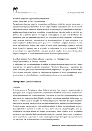 50| plano e orçamento 2013



Incentivar e apoiar a capacidade empreendedora
Projeto “Santa Maria da Feira Empreendedora”
Perspetivando dinamizar o espírito empreendedor no Município, o GAE em parceria com a Alpe, irá
operacionalizar o projeto “Santa Maria da Feira Empreendedora” focalizado em torno de um conjunto
de iniciativas dirigidas a estimular e captar a criação de micro negócios. Pretende-se dar resposta a
pedidos específicos por parte da comunidade empreendedora e a prestar auxílio ao indivíduo que
pretenda dar os primeiros passos em direção à consolidação da sua ideia e na identificação dos
serviços de apoio que melhor se adequam ao seu caso específico. Este projeto será focalizado em
duas vertentes essenciais, nomeadamente no empreendedorismo de base tecnológica e no
empreendedorismo de base social, sendo que, ambos concretizam o propósito de criação de valor
social e económico do território, pela criação de novos postos de emprego, exploração de novas
áreas de negócio operando para a renovação e modernização do tecido empresarial. O GAE
procurará agir como agente facilitador e de apoio quanto à criação e desenvolvimento do próprio
negócio, interligando as várias vertentes necessárias à concretização do objetivo.


Incentivar o desenvolvimento de redes e a cooperação por via das parcerias
Criação e Dinamização de parcerias Territoriais
A participação dos vários atores locais no suporte ao desenvolvimento económico do EDV, poderá
organizar-se e em parceria submeter candidatura à “Envolvente Empresarial – capacitação das
redes Territoriais”, procurando desenvolver ferramentas de promoção e divulgação do território EDV
como um todo, visando a captação de investimento e divulgação do tecido empresarial da região,
promovendo-o no exterior facilitando a possibilidade de enfoque na internacionalização.



Transportes e Desenvolvimento

Transfeira
O funcionamento do Transfeira na cidade de Santa Maria da Feira enquanto transporte regular de
passageiros é um serviço que se encontra completamente identificado com a cidade. Este transporte
sofreu recentes alterações, que correspondem a um normal processo em constante adaptação entre
as procuras e o serviço que disponibilizado, através do aumento da capacidade de transporte nas
horas de ponta e pequenas afinações nos horários de passagem. O número de viagens estabilizou
na população em geral, mas a população estudantil apresentou um aumento do número de viagens.
Pretende-se para o próximo ano a continuidade da redução do défice operacional deste serviço, o
que dependerá do aumento da receita, por via de outras soluções e/ou participações, dado que
manter-se-ão os custos relativos ao contrato de exploração com o operador e não se pretende
aumentar o preço da tarifa. Neste capítulo sublinhe-se que o preço da viagem nunca foi atualizado,
sendo possível uma equiparação de custos e sob regulamentação da respetiva secretaria teríamos
um preço de 1,10€, muito superior aos 0,50€ atualmente praticados.
 