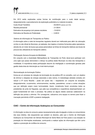 51| plano e orçamento 2013



Em 2013 serão exploradas outras formas de contribuição para o custo deste serviço,
designadamente o aproveitamento da exploração publicitária no material circulante.
Custo Anual Transfeira                                   - 62.604 € (valores com IVA)
Receita previsional                                      - 31.500 €
Estimativa de poupança com passes escolares              - 10.620 €
Estimativa de Receita em Publicidade                   - 2.400 €


Sistema de Informação de Transportes ao Público
A informação sobre a rede de transportes regulares deverá ser melhorada para além da colocação
on-line no site oficial do Município, já realizada, dos trajetos e horários fornecidos pelos operadores,
através de um motor de busca que possa personalizar as linhas de transporte relativas aos locais de
procura dos utilizadores do transporte coletivo.


Participação Semana Europeia da Mobilidade
Em conjunto com a Autoridade Metropolitana de Transportes do Porto dever-se-á participar com
uma ação que possa demonstrar o reforço na política deste Município na área dos transportes e
mobilidade. A importância desta participação decorre da interligação e coordenação geradas pela
gestão desta área de intervenção ao nível intermunicipal.


Racionalização da Iluminação Pública
Iniciou-se um processo de redução da iluminação da via pública (IP) no concelho, com um objetivo
de diminuir a despesa da energia associada a esta rubrica. A metodologia adotada consistiu em
reduzir a IP numa filosofia - poste sim poste não – respeitando um conjunto de exceções,
designadamente, cruzamentos, entroncamentos, escolas, passadeiras, curvas e outras situações
que por definição exijam maior luminosidade. Assim, inicialmente foram envolvidos todos os
presidentes de junta de freguesia, que pela sua competência e experiência desempenhariam um
papel fundamental em todo o processo. Na prática só alguns destes autarcas colaboraram na
definição dos pontos a eliminar. Por conseguinte, colocamos uma equipa no terreno para fazer a
marcação permitindo à EDP a posterior desligação.




CIAC – Centro de Informação Autárquico ao Consumidor


A informação na área do consumo passa necessariamente pela divulgação a todos os consumidores
dos seus direitos, não esquecendo que existem os deveres, pelo que o Centro de Informação
Autárquico ao Consumidor da Câmara Municipal de Santa Maria da Feira pauta a sua atuação na
prestação de informações atualizadas, continuando a realizar ações de informação que têm como
objetivo a prevenção de conflitos de consumo.
 