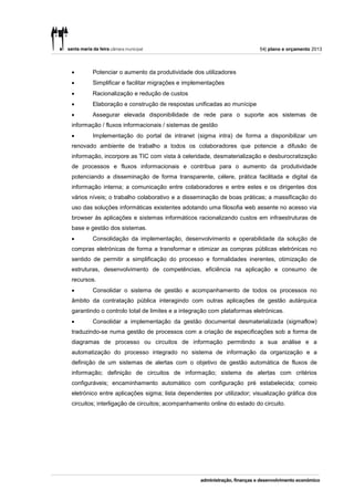 54| plano e orçamento 2013



       Potenciar o aumento da produtividade dos utilizadores
       Simplificar e facilitar migrações e implementações
       Racionalização e redução de custos
       Elaboração e construção de respostas unificadas ao munícipe
       Assegurar elevada disponibilidade de rede para o suporte aos sistemas de
informação / fluxos informacionais / sistemas de gestão
       Implementação do portal de intranet (sigma intra) de forma a disponibilizar um
renovado ambiente de trabalho a todos os colaboradores que potencie a difusão de
informação, incorpore as TIC com vista à celeridade, desmaterialização e desburocratização
de processos e fluxos informacionais e contribua para o aumento da produtividade
potenciando a disseminação de forma transparente, célere, prática facilitada e digital da
informação interna; a comunicação entre colaboradores e entre estes e os dirigentes dos
vários níveis; o trabalho colaborativo e a disseminação de boas práticas; a massificação do
uso das soluções informáticas existentes adotando uma filosofia web assente no acesso via
browser às aplicações e sistemas informáticos racionalizando custos em infraestruturas de
base e gestão dos sistemas.
       Consolidação da implementação, desenvolvimento e operabilidade da solução de
compras eletrónicas de forma a transformar e otimizar as compras públicas eletrónicas no
sentido de permitir a simplificação do processo e formalidades inerentes, otimização de
estruturas, desenvolvimento de competências, eficiência na aplicação e consumo de
recursos.
       Consolidar o sistema de gestão e acompanhamento de todos os processos no
âmbito da contratação pública interagindo com outras aplicações de gestão autárquica
garantindo o controlo total de limites e a integração com plataformas eletrónicas.
       Consolidar a implementação da gestão documental desmaterializada (sigmaflow)
traduzindo-se numa gestão de processos com a criação de especificações sob a forma de
diagramas de processo ou circuitos de informação permitindo a sua análise e a
automatização do processo integrado no sistema de informação da organização e a
definição de um sistemas de alertas com o objetivo de gestão automática de fluxos de
informação; definição de circuitos de informação; sistema de alertas com critérios
configuráveis; encaminhamento automático com configuração pré estabelecida; correio
eletrónico entre aplicações sigma; lista dependentes por utilizador; visualização gráfica dos
circuitos; interligação de circuitos; acompanhamento online do estado do circuito.
 