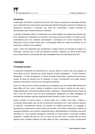 58 | Plano e orçamento 2013




Introdução
A elaboração deste Plano e Orçamento para 2013 não é alheia às políticas de austeridade impostas
para cumprimento dos compromissos assumidos pelo Estado Português no âmbito do Programa de
Ajustamento Económico e Financeiro, que muito tem condicionado a política financeira da
Administração Local, e desta Autarquia em particular.

A redução da despesa pública é incontornável e tem claros reflexos nas opções preconizadas para
2013, apelando-se à criatividade e ao empenho dos nossos serviços municipais e de todos os seus
colaboradores para uma constante racionalização e otimização dos recursos disponíveis, não
descurando nunca as ações fulcrais para a concretização efetiva da missão dos serviços, de um
modo eficaz, eficiente e com qualidade.

Assim, a fatia mais significativa dos investimentos a realizar decorre da execução de projetos co-
financiados, enquanto que, do lado das despesas correntes, colocamos os valores mínimos tidos
como indispensáveis à prossecução das ações estrategicamente mais importantes para 2013.




TURISMO

Promoção turística

A indiscutível importância de direcionarmos os recursos afetos ao turismo para uma projeção de
Santa Maria da Feira, centrada nos nossos produtos turísticos estratégicos - “Turismo Cultural e
Paisagístico”´, “Turismo de Negócios” e “Turismo de Saúde e Bem-Estar”, e potenciar essa promoção
através de ações de parceria com as entidades do sector, conferindo-lhe uma escala regional,
nacional e internacional, continua a ser uma opção da Autarquia.

Assim, ao nível do turismo cultural, proceder-se-á à divulgação, quer dos eventos diferenciadores de
Santa Maria da Feira, onde o visitante é desafiado a viver em pleno o espírito de cada evento -
Viagem Medieval em Terra de Santa Maria da Feira, Imaginarius – Festival Internacional de Teatro de
Rua e Terra dos Sonhos, quer dos seus equipamentos, participando em ações estratégicas de
promoção das entidades regionais responsáveis pela Promoção Turística, interna e externa.

Ainda no âmbito do turismo cultural, o sucesso obtido com o Projeto “Feira Vale +” legitima a
manutenção desta aposta, pelo que não só deveremos permanecer com a rede instituída, apoiando
os parceiros, nomeadamente através da produção de material promocional, na divulgação e
promoção dos equipamentos turístico-culturais do concelho, com também implementar iniciativas de
expansão já definidas, que envolvem o desenvolvimento e disponibilização de conteúdos e percursos
orientados em novos suportes tecnológicos, permitindo ao turista aceder à informação completa,
atualizada e imediata 365 dias por ano, 24 horas por dia, bem como o envolvimento de outros
agentes locais (unidades hoteleiras de Santa Maria da Feira, restaurantes e outros equipamentos
 