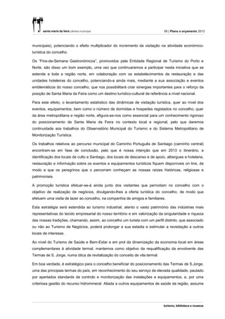 59 | Plano e orçamento 2013



municipais), potenciando o efeito multiplicador do incremento da visitação na atividade económico-
turística do concelho.

Os “Fins-de-Semana Gastronómicos”, promovidos pela Entidade Regional de Turismo do Porto e
Norte, são disso um bom exemplo, uma vez que continuaremos a participar nesta iniciativa que se
estende a toda a região norte, em colaboração com os estabelecimentos de restauração e das
unidades hoteleiras do concelho, potenciando-a ainda mais, mediante a sua associação a eventos
emblemáticos do nosso concelho, que nos possibilitará criar sinergias importantes para o reforço da
posição de Santa Maria da Feira como um destino turístico-cultural de referência a nível nacional.

Para este efeito, o levantamento estatístico das dinâmicas de visitação turística, quer ao nível dos
eventos, equipamentos, bem como o número de dormidas e hospedes registados no concelho, quer
da área metropolitana e região norte, afigura-se-nos como essencial para um conhecimento rigoroso
do posicionamento de Santa Maria da Feira no contexto local e regional, pelo que daremos
continuidade aos trabalhos do Observatório Municipal do Turismo e do Sistema Metropolitano de
Monitorização Turística.

Os trabalhos relativos ao percurso municipal do Caminho Português de Santiago (caminho central)
encontram-se em fase de conclusão, pelo que é nossa intenção que em 2013 o itinerário, a
identificação dos locais de culto a Santiago, dos locais de descanso e de apoio, albergues e hotelaria,
restauração e informação sobre os eventos e equipamentos turísticos fiquem disponíveis on line, de
modo a que os peregrinos que o percorram conheçam as nossas raízes históricas, religiosas e
patrimoniais.

A promoção turística efetuar-se-á ainda junto dos visitantes que pernoitam no concelho com o
objetivo de realização de negócios, divulgando-lhes a oferta turística do concelho, de modo que
efetuem uma visita de lazer ao concelho, na companhia de amigos e familiares.

Esta estratégia será estendida ao turismo industrial, atento o vasto património das indústrias mais
representativas do tecido empresarial do nosso território e em valorização da singularidade e riqueza
das nossas tradições, chamando, assim, ao concelho um turista com um perfil distinto, que associado
ou não ao Turismo de Negócios, poderá prolongar a sua estadia e estimular a revisitação a outros
locais de interesse.

Ao nível do Turismo de Saúde e Bem-Estar e em prol da dinamização da economia local em áreas
complementares à atividade termal, mantemos como objetivo da requalificação da envolvente das
Termas de S. Jorge, numa ótica de revitalização do conceito de vila termal.

Em boa verdade, é estratégico para o concelho beneficiar do posicionamento das Termas de S.Jorge,
uma das principais termas do país, em reconhecimento do seu serviço de elevada qualidade, pautado
por apertados standards de controlo e monitorização das instalações e equipamentos, e, por uma
criteriosa gestão do recurso hidromineral. Aliada a outros equipamentos de saúde da região, assume
 