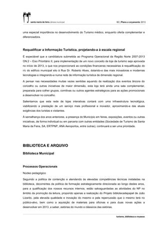 60 | Plano e orçamento 2013



uma especial importância no desenvolvimento do Turismo médico, enquanto oferta complementar e
diferenciadora.



Requalificar a Informação Turística, projetando-a à escala regional

É expectável que a candidatura submetida ao Programa Operacional da Região Norte 2007-2013
ON.2 – Eixo Prioritário II, para implementação de um novo conceito de loja de turismo seja aprovada
no início de 2013, o que nos proporcionará as condições financeiras necessárias à requalificação do
r/c do edifício municipal sito à Rua Dr. Roberto Alves, dotando-a das mais inovadoras e modernas
tecnologias e integrando-a numa rede de informação turística de dimensão regional.

A pensar nas necessidades muitas vezes sentidas aquando da realização dos eventos âncora do
concelho ou outras iniciativas de maior dimensão, esta loja terá ainda uma sala complementar,
preparada para colher grupos, comitivas ou outros agentes estratégicos para as ações promocionais
a desenvolver no concelho.

Salientamos que esta rede de lojas interativas contará com uma infraestrutura tecnológica,
viabilizando a prestação de um serviço mais profissional e inovador, aproximando-a das atuais
exigências dos turistas e visitantes.

À semelhança dos anos anteriores, a presença do Município em feiras, exposições, eventos ou outras
iniciativas, de forma individual ou em parceria com outras entidades (Sociedade de Turismo de Santa
Maria da Feira, SA, ERTPNP, ANA Aeroportos, entre outras), continuará a ser uma prioridade.




BIBLIOTECA E ARQUIVO

Biblioteca Municipal



Processos Operacionais

Núcleo pedagógico

Seguindo a política de contenção e atendendo às elevadas competências técnicas instaladas na
biblioteca, decorrentes da política de formação estrategicamente direcionada ao longo destes anos,
para a qualificação dos nossos recursos internos, estão salvaguardadas as atividades do NP no
âmbito da promoção da leitura, propondo apenas a realização do Projeto bibliotecadepapel de João
Lizardo, pela elevada qualidade e inovação do mesmo e pela repercussão que o mesmo terá no
público-alvo, bem como a aquisição de materiais para oficinas e para duas novas ações a
desenvolver em 2013, a saber, estórias do mundo e clássicos das estórias.
 