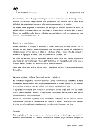 61 | Plano e orçamento 2013



Considerando o sucesso do projeto nascido para ler, iremos realizar uma ação de formação para os
técnicos, que permitam a evolução das suas competências para trabalhar com os bebés e que
poderá ser alargada aos pais, bem como obter novos objetos contadores de estórias.

Da mesma forma, propomos a continuidade da realização do concurso concelhio de leitura, de
elevada relevância para as crianças que, no contexto do projeto biblioteca itinerante: está na hora da
leitura, são escolhidas, pelas leituras realizadas, para participarem neste concurso para o qual
concorre o patrocínio da Preditex, Lda..



Exposições de artes plásticas

Dando continuidade à vocação da biblioteca de realizar exposições de artes plásticas que, no
contexto dos seus serviços, ganharam relevância pela associação de oficinas que estabelecem a
intercomunicação entre o público, o artista e o objeto do artista, é nossa intenção assegurar a
realização de exposições de Isabel Lhano, de Maria Rita e de Elisabete Leite.

De referir que as duas primeiras trabalharão textos de Valter Hugo Mãe, escritor recentemente
galardoado com o prémio Portugal Telecom 2012 de literatura em língua portuguesa, com o qual, ao
que tudo indica, a biblioteca terá a possibilidade de promover uma ação.

Nesta área, manter-se-á ainda a parceria com a Fundação de Serralves no âmbito das exposições
temporárias.



Exposição a biblioteca do Padre Domingos A. Moreira e conferência

No contexto da doação feita pelo Padre Domingos Moreira ao Município de Santa Maria da Feira,
pretendemos realizar, em Abril, uma exposição representativa da forma e conteúdo da sua biblioteca
e, em paralelo, uma conferência que publicite esta relevante figura da história local.

A exposição será realizada com os recursos existentes no espólio doado, bem como de trabalho
gráfico, sobre o homem e a sua obra, a ser concebido pelo gabinete de comunicação, sem prejuízo
de outros trabalhos externos a executar.

Em relação à conferência, registamos que a mesma terá a participação de uma comissão executiva
que definirá e convidará os conferencistas. No contexto da mesma, produzir-se-á uma pequena
brochura com informação sistematizada sobre o Padre Domingos Moreira e a sua obra.



Simpósio

Pela amplitude, o elevado nível, o seu reconhecimento público e a boa imagem que projeta do
Município, pretendemos em 2013 retomar a realização do Simpósio, opção justificada, quer pelo seu
 