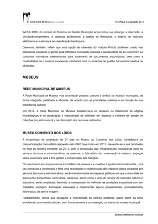63 | Plano e orçamento 2013



WinLib 2000, do módulo do Sistema de Gestão Descrição Arquivística que abrange: a descrição, a
circulação/empréstimo, a pesquisa profissional, a gestão de thesaurus, o arquivo de recursos
eletrónicos e a estrutura de classificação hierárquica.

Devemos, também, referir que esta opção de extensão do módulo WinLib (software usado nas
bibliotecas escolares e gerido pela biblioteca municipal) acautela a necessidade de se cumprirem os
conjuntos normativos internacionais para tratamento de documentos arquivísticos, bem como a
possibilidade de o mesmo estabelecer interfaces com os sistemas de gestão documental usados no
Município.



MUSEUS


REDE MUNICIPAL DE MUSEUS

A Rede Municipal de Museus visa concretizar projetos comuns a ambos os museus municipais, de
forma integrada, partilhada e eficiente, de acordo com as prioridades políticas e em função da sua
importância cultural.

Em 2013, a Rede Municipal de Museus focalizar-se-á no restauro ou tratamento de objetos
museológicos e na atualização e manutenção de software, em especial o software de gestão de
coleções (in patrimonium) e na otimização dos recursos instalados.



MUSEU CONVENTO DOS LÓIOS

A empreitada de ampliação da 2ª fase do Museu do Convento dos Lóios, candidatura de
comparticipação comunitária aprovada pelo ON2, teve início em 2012, prevendo-se a sua conclusão
no final do terceiro trimestre de 2013, com a construção das infraestruturas necessárias para os
serviços técnicos e administrativos, as reservas, o laboratório de conservação e restauro, espaços
estes essenciais para a boa gestão e conservação das coleções.

O investimento em equipamentos e mobiliário de reserva e expositivo é igualmente fundamental, uma
vez concluída a construção e feita uma reavaliação e redistribuição dos espaços agora ocupados por
serviços técnicos e administrativos, serão transformados em espaços públicos em que a área afeta às
exposições temporárias, seminários, colóquios, assim como a área do serviço de extensão cultural e
educativa, serão ampliadas, havendo a necessidade de melhorar as condições expositivas com um
mobiliário condigno, iluminação adequada e implementar alguns equipamentos, nomeadamente
informático, de som e imagem.

Paralelamente, temos que assegurar a manutenção do edifício existente, assim como da zona
envolvente, promovendo ainda o bom funcionamento e conservação do acervo do museu municipal.
 