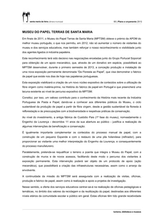 65 | Plano e orçamento 2013




MUSEU DO PAPEL TERRAS DE SANTA MARIA

Em finais de 2011, o Museu do Papel Terras de Santa Maria (MPTSM) obteve o prémio da APOM do
melhor museu português, o que nos permitiu, em 2012, não só aumentar o número de visitantes do
museu e dos serviços educativos, mas também reforçar o nosso reconhecimento e visibilidade junto
dos agentes ligados à indústria papeleira.

Este reconhecimento terá sido decisivo nas negociações encetadas junto do Grupo Portucel Soporcel
para obtenção de um apoio mecenático, que, através de um donativo em espécie, possibilitará ao
MPTSM desenvolver, durante o primeiro semestre de 2013, a conceção produção e instalação de
uma nova exposição permanente denominada “Da Floresta ao Papel”, que visa demonstrar o fabrico
de papel que existe nos dias de hoje nas papeleiras portuguesas.

Esta exposição viabilizará a criação de um novo núcleo expositivo de conteúdos sobre a utilização de
fibra virgem como matéria-prima, na História do fabrico de papel em Portugal e que preencherá uma
lacuna existente ao nível de percurso expositivo do MPTSM.

Constitui, por isso, um valioso contributo para o conhecimento da História mais recente da Indústria
Portuguesa de Pasta e Papel, dando-se a conhecer aos diferentes públicos do Museu, o ciclo
sustentável da produção de papel a partir de fibra virgem, desde a gestão sustentável da floresta à
reflorestação e às preocupações com a biodiversidade e respetivas práticas de conservação.

Ao nível do investimento, a antiga fábrica de Custódio Pais (1ª fase do museu), nomeadamente o
Engenho da Lourença - decorridos 11 anos da sua abertura ao público - justifica a realização de
algumas intervenções de beneficiação e conservação.

É igualmente importante complementar os conteúdos do processo manual de papel, com a
construção de um pequeno Espande e com o restauro de uma pila holandesa (refinador), para
proporcionar ao visitante uma melhor interpretação do Engenho da Lourença, e consequentemente
do processo manufatureiro.

Paralelamente, pretende-se requalificar o terreno a poente que integra o Museu do Papel, com a
construção de muros e de novos acessos, facilitando deste modo o percurso dos visitantes à
exposição permanente. Esta intervenção poderá ser objeto de um protocolo de apoio (ação
mecenática), que possibilitará a criação das infraestruturas necessárias, assim como o arranjo da
envolvente.

A continuidade da missão do MPTSM será assegurada com a realização de visitas, oficinas,
produção e fabrico de papel, assim como à realização e apoio a projetos de investigação.

Nesse sentido, a oferta dos serviços educativos centrar-se-á na realização de oficinas pedagógicas e
temáticas, no âmbito dos valores da reciclagem e da reutilização do papel, destinadas aos diferentes
níveis etários da comunidade escolar e público em geral. Estas oficinas têm tido grande recetividade
 