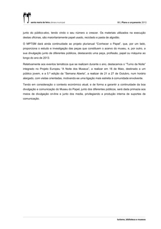 66 | Plano e orçamento 2013



junto do público-alvo, tendo vindo o seu número a crescer. Os materiais utilizados na execução
destas oficinas, são maioritariamente papel usado, reciclado e pasta de algodão.

O MPTSM dará ainda continuidade ao projeto plurianual “Conhecer o Papel”, que, por um lado,
proporciona o estudo e investigação das peças que constituem o acervo do museu, e, por outro, a
sua divulgação junto de diferentes públicos, destacando uma peça, profissão, papel ou máquina ao
longo do ano de 2013.

Relativamente aos eventos temáticos que se realizam durante o ano, destacamos o “Turno da Noite”
integrado no Projeto Europeu “A Noite dos Museus”, a realizar em 18 de Maio, destinado a um
público jovem, e a 5.ª edição da “Semana Aberta”, a realizar de 21 a 27 de Outubro, num horário
alargado, com visitas orientadas, motivando-se uma ligação mais estreita à comunidade envolvente.

Tendo em consideração o contexto económico atual, e de forma a garantir a continuidade da boa
divulgação e comunicação do Museu do Papel, junto dos diferentes públicos, será dada primazia aos
meios de divulgação on-line e junto dos media, privilegiando a produção interna de suportes de
comunicação.
 