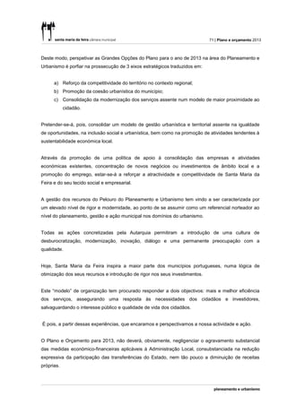 71 | Plano e orçamento 2013



Deste modo, perspetivar as Grandes Opções do Plano para o ano de 2013 na área do Planeamento e
Urbanismo é porfiar na prossecução de 3 eixos estratégicos traduzidos em:


      a) Reforço da competitividade do território no contexto regional;
      b) Promoção da coesão urbanística do município;
      c) Consolidação da modernização dos serviços assente num modelo de maior proximidade ao
            cidadão.


Pretender-se-á, pois, consolidar um modelo de gestão urbanística e territorial assente na igualdade
de oportunidades, na inclusão social e urbanística, bem como na promoção de atividades tendentes à
sustentabilidade económica local.


Através da promoção de uma política de apoio à consolidação das empresas e atividades
económicas existentes, concentração de novos negócios ou investimentos de âmbito local e a
promoção do emprego, estar-se-á a reforçar a atractividade e competitividade de Santa Maria da
Feira e do seu tecido social e empresarial.


A gestão dos recursos do Pelouro do Planeamento e Urbanismo tem vindo a ser caracterizada por
um elevado nível de rigor e modernidade, ao ponto de se assumir como um referencial norteador ao
nível do planeamento, gestão e ação municipal nos domínios do urbanismo.


Todas as ações concretizadas pela Autarquia permitiram a introdução de uma cultura de
desburocratização, modernização, inovação, diálogo e uma permanente preocupação com a
qualidade.


Hoje, Santa Maria da Feira inspira a maior parte dos municípios portugueses, numa lógica de
otimização dos seus recursos e introdução de rigor nos seus investimentos.


Este “modelo” de organização tem procurado responder a dois objectivos: mais e melhor eficiência
dos serviços, assegurando uma resposta às necessidades dos cidadãos e investidores,
salvaguardando o interesse público e qualidade de vida dos cidadãos.


É pois, a partir dessas experiências, que encaramos e perspectivamos a nossa actividade e ação.


O Plano e Orçamento para 2013, não deverá, obviamente, negligenciar o agravamento substancial
das medidas económico-financeiras aplicáveis à Administração Local, consubstanciada na redução
expressiva da participação das transferências do Estado, nem tão pouco a diminuição de receitas
próprias.
 