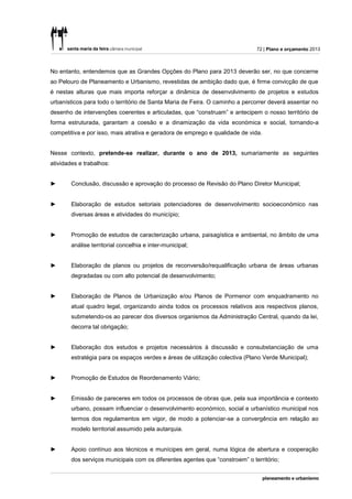 72 | Plano e orçamento 2013



No entanto, entendemos que as Grandes Opções do Plano para 2013 deverão ser, no que concerne
ao Pelouro de Planeamento e Urbanismo, revestidas de ambição dado que, é firme convicção de que
é nestas alturas que mais importa reforçar a dinâmica de desenvolvimento de projetos e estudos
urbanísticos para todo o território de Santa Maria de Feira. O caminho a percorrer deverá assentar no
desenho de intervenções coerentes e articuladas, que “construam” e antecipem o nosso território de
forma estruturada, garantam a coesão e a dinamização da vida económica e social, tornando-a
competitiva e por isso, mais atrativa e geradora de emprego e qualidade de vida.


Nesse contexto, pretende-se realizar, durante o ano de 2013, sumariamente as seguintes
atividades e trabalhos:


►       Conclusão, discussão e aprovação do processo de Revisão do Plano Diretor Municipal;


►       Elaboração de estudos setoriais potenciadores de desenvolvimento socioeconómico nas
        diversas áreas e atividades do município;


►       Promoção de estudos de caracterização urbana, paisagística e ambiental, no âmbito de uma
        análise territorial concelhia e inter-municipal;


►       Elaboração de planos ou projetos de reconversão/requalificação urbana de áreas urbanas
        degradadas ou com alto potencial de desenvolvimento;


►       Elaboração de Planos de Urbanização e/ou Planos de Pormenor com enquadramento no
        atual quadro legal, organizando ainda todos os processos relativos aos respectivos planos,
        submetendo-os ao parecer dos diversos organismos da Administração Central, quando da lei,
        decorra tal obrigação;


►       Elaboração dos estudos e projetos necessários à discussão e consubstanciação de uma
        estratégia para os espaços verdes e áreas de utilização colectiva (Plano Verde Municipal);


►       Promoção de Estudos de Reordenamento Viário;


►       Emissão de pareceres em todos os processos de obras que, pela sua importância e contexto
        urbano, possam influenciar o desenvolvimento económico, social e urbanístico municipal nos
        termos dos regulamentos em vigor, de modo a potenciar-se a convergência em relação ao
        modelo territorial assumido pela autarquia.


►       Apoio contínuo aos técnicos e munícipes em geral, numa lógica de abertura e cooperação
        dos serviços municipais com os diferentes agentes que “constroem” o território;
 