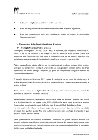 73 | Plano e orçamento 2013




►       Elaboração e edição de “newsletter” de caráter informativo;


►       Ajuste nos Regulamentos Municipais às novas realidades e exigências legislativas;


►       Ajuste nos procedimentos tendo em consideração a nova abordagem do denominado
        “Licenciamento Zero”;



    1. Departamento de Apoio Administrativo ao Urbanismo

    1.1 – Avaliação Geral dos Prédios Urbanos
Por força da publicação da Lei n.º 60-A/2011, de 30 de novembro, que procedeu à alteração do DL
287/2003, de 12 de novembro e do Código do Imposto Municipal sobre imóveis (CIMI), aos
municípios está consagrado um papel ativo e fundamental para que se efetue a avaliação dos
imóveis sitos na sua circunscrição territorial de forma eficiente e dentro do prazo previsto.


Assim, a avaliação dos prédios urbanos, que no nosso município envolve a cerca de 50 mil prédios,
tanto pela sua complexidade como pela urgência da sua execução (com prazo até ao final de 2012)
representou um enorme esforço e empenho por parte dos competentes serviços do Pelouro de
Planeamento e Urbanismo.


O trabalho, iniciado em janeiro de 2012, obrigou à constituição de um grupo de trabalho para, a
solicitação da Autoridade Tributária e Aduaneira, conseguir fornecer cópias dos respetivos projetos e
alvarás emitidos.


Assim, foram ou estão a ser digitalizados milhares de processos anteriores para fornecimento de
elementos à Autoridade Tributária e Aduaneira.
.
Tendo presente os milhares de processos, em suporte de papel, nos Arquivos I, II desde 1941 a 2005
e no Arquivo III também em suporte digital (2005 a 2012), todas estas bases de dados se revelam
fundamentais, apesar das diferenças, do âmbito e até da especificidade de cada uma delas.
No entanto, o trabalho não se esgota com a aparente correspondência do artigo matricial a um dado
processo, dado que terá que ser feita uma análise comparativa para se chegar à conclusão de que
estamos perante o mesmo imóvel.


Estes procedimentos são morosos e complexos, implicando um grande desgaste ao nível dos
suportes materiais, especialmente nos equipamentos da digitalização. Mas este esforço diário, quer
dos meios humanos quer dos materiais, representará uma mais-valia incalculável face à quantidade
de informação registada e digitalizada.
 
