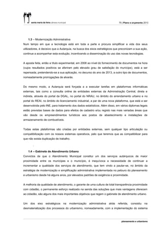 75 | Plano e orçamento 2013




     1.3 – Modernização Administrativa
Num tempo em que a tecnologia está em toda a parte e procura simplificar a vida dos seus
utilizadores, é decisivo que a Autarquia, na busca dos eixos estratégicos que preconizam a sua ação,
continue a acompanhar esta evolução, incentivando a disseminação do uso das novas tecnologias.


A aposta feita, então a título experimental, em 2008 ao nível do fornecimento de documentos na hora
(cujos resultados positivos se aferiram pelo elevado grau de satisfação do munícipe), está a ser
repensada, pretendendo-se a sua aplicação, no decurso do ano de 2013, a outro tipo de documentos,
nomeadamente prorrogações de alvarás.


Do mesmo modo, a Autarquia será forçada a a executar tarefas em plataformas informáticas
externas, tais como a consulta online às entidades externas da Administração Central, direta e
indireta, através do portal da DGAL, no portal do NRAU, no âmbito do arrendamento urbano e no
portal do REAI, no âmbito do licenciamento industrial, a par de uma nova plataforma, que está a ser
desenvolvida pelo INE, para tratamento dos dados estatísticos. Além disso, em vários diplomas legais
estão previstas bases de dados para efeitos de cadastro e/ou registo nas mais variadas áreas que
vão desde os empreendimentos turísticos aos postos de abastecimento e instalações de
armazenamento de combustíveis.


Todas estas plataformas são criadas por entidades externas, sem qualquer tipo articulação ou
compatibilização com os nossos sistemas operativos, pelo que teremos que as compatibilizar para
que não exista duplicação de trabalho.

        .

     1.4 – Gabinete de Atendimento Urbano
Convictos de que o Atendimento Municipal constitui um dos serviços autárquicos de maior
proximidade entre os munícipes e o município, é inequívoca a necessidade de continuar a
incrementar a qualidade dos serviços de atendimento, que tem vindo a pautar-se, no âmbito da
estratégia de modernização e simplificação administrativa implementada no pelouro do planeamento
e urbanismo desde há alguns anos, por elevados padrões de exigência e proximidade.


A melhoria da qualidade de atendimento, o garante de uma cultura de total transparência proximidade
com cidadão, o permanente esforço realizado na senda das soluções que mais vantagens oferecem
ao cidadão, são alguns dos mais importantes objetivos que regem o gabinete de atendimento urbano.


Um    dos   eixo   estratégicos   na   modernização   administrativa   atrás   referida,   consistiu   na
desmaterialização dos processos do urbanismo, nomeadamente, com a implementação do sistema
 