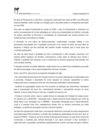 5 | plano e orçamento 2013



Na área do Planeamento e Urbanismo, conseguida a aprovação das cartas da REN e da RAN pelas
diversas entidades, estão reunidas as condições para a discussão pública e consequente aprovação
do novo PDM.

Para além do aspeto fundamental da revisão do PDM, o setor do Planeamento e Urbanismo irá
porfiar na prossecução de 3 eixos estratégicos em reforço da competitividade do território, promoção
da coesão urbanística do Município e consolidação da modernização dos serviços assente num
modelo de maior proximidade ao cidadão.

A introdução de uma cultura de desburocratização, modernização, inovação, diálogo e uma
permanente preocupação com a qualidade continuarão a ser marcas do setor, que para além da
eficiência e eficácia que tem permitido são também modelo inspirador para a maior parte dos
municípios portugueses.

No setor da Ação Social e Qualidade de Vida e considerando a difícil situação conjuntural, com
grandes efeitos negativos nas famílias, continuaremos a fazer todos os esforços para manter e
melhorar a qualidade das respostas, como o comprovam os diversos programas desenvolvidos nas
mais variadas vertentes.

É intenção aumentar as verbas referentes à Ação Social com os valores das candidaturas que estão
em fase de aprovação e não é possível legalmente inscrever na receita.

Assim, para 2013, assumiremos as seguintes estratégias de ação:

- Dar continuidade aos processos de inovação social do município, despertando as organizações para
a promoção, interação e descoberta de novas soluções em conjunto, capacitando os atores
institucionais para a mudança em torno de uma construção sustentável e descentralizada;

- Qualificar as organizações sociais sem fins lucrativos na utilização dos instrumentos necessários
para a prossecução dos seus fins, racionalizando decisões e aproveitando recursos de forma
eficiente, como as redes formais e informais, o trabalho em parceria, etc.

- Promover o encontro entre o local e o global através da realização da III edição do mosaico social,
em parceria com a ADRITEM – Associação para o Desenvolvimento Rural Integrado das Terras de
Santa Maria e em articulação com a ANIMAR – Associação Portuguesa para o Desenvolvimento
Local e a empresa Feira Viva, estabelecendo pontes com os eventos promovidos por estas
entidades, no sentido de racionalizar recursos e otimizar impactos.

Na área dos equipamentos neste setor, uma especial referência à conclusão de vários equipamentos
promovidos pelas IPSS concelhias, no âmbito das candidaturas apresentadas há cerca de 5 anos ao
programa PARES – Programa de Apoio à Rede de Equipamentos Sociais, os quais foram fortemente
incentivados e apoiados pela Câmara Municipal e que agora começam a ficar concluídos e
disponíveis para a população, aumentando significativamente a oferta nas áreas de apoio à infância,
 