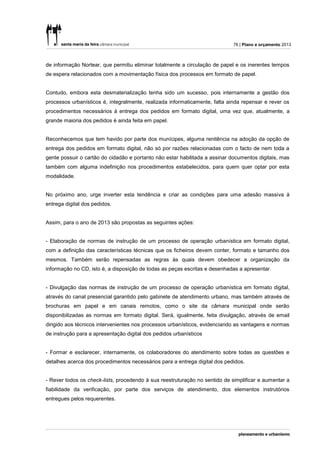 76 | Plano e orçamento 2013



de informação Nortear, que permitiu eliminar totalmente a circulação de papel e os inerentes tempos
de espera relacionados com a movimentação física dos processos em formato de papel.


Contudo, embora esta desmaterialização tenha sido um sucesso, pois internamente a gestão dos
processos urbanísticos é, integralmente, realizada informaticamente, falta ainda repensar e rever os
procedimentos necessários à entrega dos pedidos em formato digital, uma vez que, atualmente, a
grande maioria dos pedidos é ainda feita em papel.


Reconhecemos que tem havido por parte dos munícipes, alguma renitência na adoção da opção de
entrega dos pedidos em formato digital, não só por razões relacionadas com o facto de nem toda a
gente possuir o cartão do cidadão e portanto não estar habilitada a assinar documentos digitais, mas
também com alguma indefinição nos procedimentos estabelecidos, para quem quer optar por esta
modalidade.


No próximo ano, urge inverter esta tendência e criar as condições para uma adesão massiva à
entrega digital dos pedidos.


Assim, para o ano de 2013 são propostas as seguintes ações:


- Elaboração de normas de instrução de um processo de operação urbanística em formato digital,
com a definição das características técnicas que os ficheiros devem conter, formato e tamanho dos
mesmos. Também serão repensadas as regras às quais devem obedecer a organização da
informação no CD, isto é, a disposição de todas as peças escritas e desenhadas a apresentar.


- Divulgação das normas de instrução de um processo de operação urbanística em formato digital,
através do canal presencial garantido pelo gabinete de atendimento urbano, mas também através de
brochuras em papel e em canais remotos, como o site da câmara municipal onde serão
disponibilizadas as normas em formato digital. Será, igualmente, feita divulgação, através de email
dirigido aos técnicos intervenientes nos processos urbanísticos, evidenciando as vantagens e normas
de instrução para a apresentação digital dos pedidos urbanísticos


- Formar e esclarecer, internamente, os colaboradores do atendimento sobre todas as questões e
detalhes acerca dos procedimentos necessários para a entrega digital dos pedidos.


- Rever todos os check-lists, procedendo à sua reestruturação no sentido de simplificar e aumentar a
fiabilidade da verificação, por parte dos serviços de atendimento, dos elementos instrutórios
entregues pelos requerentes.
 