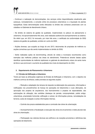 77 | Plano e orçamento 2013



- Continuar a realização de demonstrações, dos serviços online disponibilizados atualmente pela
autarquia, nomeadamente, a consulta online de processos urbanísticos e a requisição de plantas
topográficas. Estas demonstrações serão efetuadas no âmbito dos contactos presenciais com os
cidadãos no Gabinete de Atendimento Urbano.


- No âmbito do sistema de gestão da qualidade, implementado no pelouro do planeamento e
urbanismo, há aproximadamente três anos, será realizada auditoria de acompanhamento ao sistema.
De referir que, em 2012, foi renovado, por mais três anos, o certificado de conformidade do SGQ
(sistema de gestão da qualidade), emitido em Junho de 2009.


- Acções diversas, que surgirão ao longo do ano 2013, decorrentes de propostas de melhoria ou
acções correctivas que vão sendo implementadas no âmbito do SGQ.


- Serão realizadas ações de benchmarking, através de visitas a municípios reconhecidos como
exemplos das melhores práticas nas áreas do atendimento. Pretende-se através destas ações
identificar oportunidades de melhoria replicáveis no gabinete de atendimento urbano de santa maria
da feira e que promovam o aumento da qualidade dos níveis de desempenho do GAU.



   2. Departamento de Planeamento e Urbanismo

    2.1 Divisão de Edificação e Urbanismo
Tendo por base as atribuições orgânicas da Divisão de Edificação e Urbanismo, com o objectivo da
melhoria contínua da eficácia, estão previstas as seguintes acções:


       – Redução e adaptação dos tempos de resposta na elaboração dos pareceres, informações e
notificações nos procedimentos de licença de operações de loteamentos e suas alterações, de
aprovação dos projetos de arquitectura, dos licenciamentos e projetos de especialidade, das
autorizações de utilização, das certidões (destaque de parcela, compropriedade, prédio antigo,
urbanísticas, propriedade horizontal, edificação e outras), de Informações prévias, remodelações de
terrenos, autos de recepção e outras informações internas;


       – Controlo dos prazos estabelecidos para a conclusão das obras de urbanização;


       – Acompanhamento e fiscalização a execução das obras de arruamentos e redes pluviais das
obras de urbanização;


       – Participação nas vistorias técnicas aos edifícios e às receções provisórias e definitivas das
operações de loteamento;
 