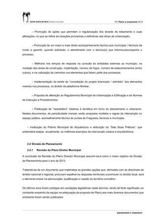 78 | Plano e orçamento 2013



        – Promoção de ações que permitam a regularização dos alvarás de loteamento e suas
alterações, no que se refere às receções provisórias e definitivas das obras de urbanização;


        – Promoção de um maior e mais direto acompanhamento técnico aos munícipes / técnicos de
modo a garantir, quando solicitado, o atendimento com o técnico(a) que informou/acompanha o
processo;


        – Melhoria nos tempos de resposta na consulta às entidades externas ao município, na
medição das áreas de construção, implantação, número de fogos, número de estacionamentos (entre
outros), e na colocação de carimbos nos elementos que fazem parte dos processos;


        – Implementação da tarefa de “compilação do projeto licenciado / admitido” dos elementos
insertos nos processos, no âmbito da plataforma Nortear;


        – Proposta de alteração ao Regulamento Municipal de Urbanização e Edificação e às Normas
de Instrução e Procedimentos;


        – Publicação de “newsletters” relativas à temática em torno do planeamento e urbanismo.
Nestes documentos, de periodicidade mensal, serão propostos modelos e regras de intervenção no
espaço público, aconselhamento técnico às Juntas de Freguesia, técnicos e munícipes.


    – Instituição do Prémio Municipal de Arquitectura e atribuição do “Selo Boas Práticas”, que
pretenderá realçar, anualmente, os melhores exemplos de intervenção urbana e arquitectónica.



    2.2 Divisão de Planeamento

    2.2.1   Revisão do Plano Diretor Municipal

A conclusão da Revisão do Plano Director Municipal assumir-se-á como o maior objetivo da Divisão
de Planeamento para o ano de 2013.


Tratando-se de um documento que materializa as grandes opções que, alinhadas com as directrizes de
âmbito nacional e regional, procuram espelhar as respostas territoriais a promover no âmbito local, será
o elemento-chave na estruturação, qualificação e coesão do território concelhio.


Os últimos anos foram pródigos em oscilações legislativas neste domínio, tendo tal facto significado um
constante empenho da equipa na adequação da proposta de Plano aos mais diversos documentos que
entretanto foram sendo publicados.
 