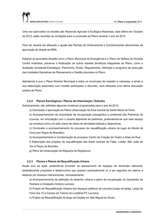 79 | Plano e orçamento 2013



Uma vez aprovados os dossiês das Reservas Agrícola e Ecológica Nacionais, este último em Outubro
de 2012, estão reunidas as condições para a conclusão do Plano durante o ano de 2013.


Para tal, deverá ser efetuado o ajuste das Plantas de Ordenamento e Condicionantes decorrentes da
aprovação do dossiê da REN.


Estando já aprovados dossiês como o Plano Municipal de Emergência e o Plano de Defesa da Floresta
Contra Incêndios, prevê-se a finalização de outros dossiês temáticos integrantes do Plano, como a
Avaliação Ambiental Estratégica, Património, Ruído, Regulamento, definição e programa de execução
das Unidades Operativas de Planeamento e Gestão previstas no Plano.


Atendendo a que o Plano Director Municipal a todos os munícipes diz respeito e interessa, e tendo a
sua elaboração assentado num modelo participado e discutido, será efetuada uma última discussão
pública do Plano.



   2.2.2   Planos Estratégicos / Planos de Urbanização / Estudos
Sumariamente, são referidas algumas iniciativas programadas para o ano de 2013:
     a) Conclusão e aprovação do Plano Urbanização da Área Central de Santa Maria da Feira;
     b) Acompanhamento da empreitada de recuperação paisagística e ambiental das Pedreiras de
     Lourosa, em articulação com o projeto adjacente às pedreiras, pretendendo-se que este espaço
     se constitua como um pólo coeso de oferta de atividades lúdicas e desportivas;
     c) Conclusão e acompanhamento do processo de requalificação urbana do lugar do Monte de
     Cima (em Paços de Brandão);
     d) Acompanhamento e monitorização do processo Centro de Criação de Teatro e Artes de Rua;
     f) Elaboração dos projetos de requalificação das áreas centrais de Fiães, Lobão, São João de
     Ver e Paços de Brandão.
     g) Plano de Urbanização de Nogueira da Regedoura



   2.2.3   Planos e Planos de Requalificação Urbana
Neste eixo de ação, pretende-se proceder ao planeamento de espaços de dimensão relevante,
estabelecendo propostas e testemunhos que possam eventualmente vir a ser seguidos em planos a
elaborar por diversos intervenientes, nomeadamente:
     a) Acompanhamento da definição do desenho urbano e plano de recuperação do Quarteirão da
     Pedreira e Cineteatro António Lamoso;
     b) Projeto de Requalificação Urbana dos espaços públicos de Lourosa (Largo da Igreja, Largo da
     Feira dos 10 e Campo de Treinos do Lusitânia FC Lourosa);
     c) Projeto de Requalificação do largo da Capela em São Miguel do Souto;
 