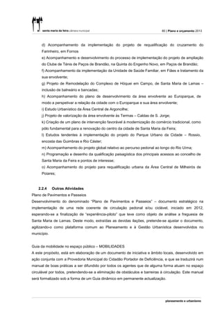 80 | Plano e orçamento 2013



     d) Acompanhamento da implementação do projeto de requalificação do cruzamento do
     Farinheiro, em Fornos
     e) Acompanhamento e desenvolvimento do processo de implementação do projeto de ampliação
     do Clube de Ténis de Paços de Brandão, na Quinta do Engenho Novo, em Paços de Brandão;
     f) Acompanhamento da implementação da Unidade de Saúde Familiar, em Fiães e tratamento da
     sua envolvente;
     g) Projeto de Remodelação do Complexo de Hóquei em Campo, de Santa Maria de Lamas –
     inclusão de balneário e bancadas;
     h) Acompanhamento do plano de desenvolvimento da área envolvente ao Europarque, de
     modo a perspetivar a relação da cidade com o Europarque e sua área envolvente;
     i) Estudo Urbanístico da Área Central de Argoncilhe;
     j) Projeto de valorização da área envolvente às Termas – Caldas de S. Jorge;
     k) Criação de um plano de intervenção favorável à modernização do comércio tradicional, como
     pólo fundamental para a renovação do centro da cidade de Santa Maria da Feira;
     l) Estudos tendentes à implementação do projeto do Parque Urbano da Cidade – Rossio,
     encosta das Guimbras e Rio Cáster;
     m) Acompanhamento do projeto global relativo ao percurso pedonal ao longo do Rio Uíma;
     n) Programação e desenho da qualificação paisagística dos principais acessos ao concelho de
     Santa Maria da Feira e pontos de interesse;
     o) Acompanhamento do projeto para requalificação urbana da Área Central de Milheirós de
     Poiares;



   2.2.4     Outras Atividades
Plano de Pavimentos e Passeios
Desenvolvimento do denominado “Plano de Pavimentos e Passeios” – documento estratégico na
implementação de uma rede coerente de circulação pedonal e/ou ciclável, iniciado em 2012,
esperando-se a finalização de “experiência-piloto” que teve como objeto de análise a freguesia de
Santa Maria de Lamas. Deste modo, extraídas as devidas ilações, pretende-se ajustar o documento,
agilizando-o como plataforma comum ao Planeamento e à Gestão Urbanística desenvolvidos no
município.


Guia da mobilidade no espaço público – MOBILIDADES
A este propósito, está em elaboração de um documento de iniciativa e âmbito locais, desenvolvido em
ação conjunta com a Provedoria Municipal do Cidadão Portador de Deficiência, e que se traduzirá num
manual de boas práticas a ser difundido por todos os agentes que de alguma forma atuam no espaço
circulável por todos, pretendendo-se a eliminação de obstáculos e barreiras à circulação. Este manual
será formalizado sob a forma de um Guia dinâmico em permanente actualização.
 