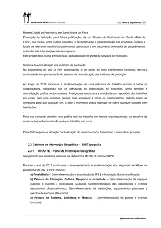 81 | Plano e orçamento 2013



Roteiro Digital do Património em Santa Maria da Feira
Promoção da definição, para futura publicação, de um “Roteiro do Património em Santa Maria da
Feira”, que inclua, entre outros aspectos, o levantamento e caracterização dos principais núcleos e
locais de relevante importância patrimonial, associado a um documento orientador de procedimentos
a adoptar nas intervenções nesses espaços.
Este projeto terá, numa primeira fase, aplicabilidade no portal de serviços do município.


Sistema de normalização dos métodos de produção
No seguimento do que já vem acontecendo e do ponto de vista estritamente funcional, dar-se-á
continuidade à implementação do sistema de normalização dos métodos de produção.


Ao longo de 2012 iniciou-se a implementação de uma estrutura de trabalho comum a todos os
colaboradores, integrando não só estruturas de organização de desenhos, como também a
normalização gráfica de documentos. Avançou-se ainda para a criação de um repositório dos trabalhos
em curso, com uma estrutura própria, mas acessível a todos os colaboradores, criando assim as
condições para que qualquer um, a todo o momento possa debruçar-se sobre qualquer trabalho sem
hesitações.
.
Para isto concorre também uma patilha real do trabalho em termos organizacionais, na tentativa de
anular o desconhecimento de qualquer trabalho em curso.



Para 2013 espera-se afinação / actualização do sistema criado, tornando-o o mais eficaz possível.



    2.3 Gabinete de Informação Geográfica – SIG/Topografia

    2.3.1     MIRANTE – Portal de Informação Geográfica
Alargamento aos restantes pelouros da plataforma MIRANTE Intranet (RPI)


Durante o ano de 2013 continuará o desenvolvimento e implementação dos seguintes workflows na
plataforma MIRANTE RPI (intranet):
      a) Presidência – Georreferenciação e associação de IPSS e Habitação Social à edificação;
      b) Pelouro da Educação, Cultura, Desporto e Juventude – Georreferenciação de espaços
      culturais e eventos / espetáculos (Cultura); Georreferenciação das associações e eventos
      associativos (Associativismo); Georreferenciação de instalações, equipamentos percursos e
      eventos desportivos (Desporto).
      c) Pelouro de Turismo, Biblioteca e Museus – Georreferenciação de pontos e eventos
      turísticos;
 