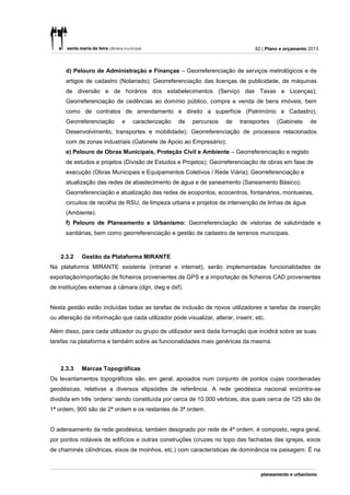 82 | Plano e orçamento 2013



      d) Pelouro de Administração e Finanças – Georreferenciação de serviços metrológicos e de
      artigos de cadastro (Notariado); Georreferenciação das licenças de publicidade, de máquinas
      de diversão e de horários dos estabelecimentos (Serviço das Taxas e Licenças);
      Georreferenciação de cedências ao domínio público, compra e venda de bens imóveis, bem
      como de contratos de arrendamento e direito a superfície (Património e Cadastro);
      Georreferenciação     e    caracterização    de    percursos    de   transportes     (Gabinete     de
      Desenvolvimento, transportes e mobilidade); Georreferenciação de processos relacionados
      com de zonas industriais (Gabinete de Apoio ao Empresário);
      e) Pelouro de Obras Municipais, Proteção Civil e Ambiente – Georreferenciação e registo
      de estudos e projetos (Divisão de Estudos e Projetos); Georreferenciação de obras em fase de
      execução (Obras Municipais e Equipamentos Coletivos / Rede Viária); Georreferenciação e
      atualização das redes de abastecimento de água e de saneamento (Saneamento Básico);
      Georreferenciação e atualização das redes de ecopontos, ecocentros, fontanários, montueiras,
      circuitos de recolha de RSU, de limpeza urbana e projetos de intervenção de linhas de água
      (Ambiente).
      f) Pelouro de Planeamento e Urbanismo: Georreferenciação de vistorias de salubridade e
      sanitárias, bem como georreferenciação e gestão de cadastro de terrenos municipais.



    2.3.2   Gestão da Plataforma MIRANTE
Na plataforma MIRANTE existente (intranet e internet), serão implementadas funcionalidades de
exportação/importação de ficheiros provenientes de GPS e a importação de ficheiros CAD provenientes
de instituições externas à câmara (dgn, dwg e dxf).


Nesta gestão estão incluídas todas as tarefas de inclusão de novos utilizadores e tarefas de inserção
ou alteração da informação que cada utilizador pode visualizar, alterar, inserir, etc.

Além disso, para cada utilizador ou grupo de utilizador será dada formação que incidirá sobre as suas
tarefas na plataforma e também sobre as funcionalidades mais genéricas da mesma.



    2.3.3   Marcas Topográficas
Os levantamentos topográficos são, em geral, apoiados num conjunto de pontos cujas coordenadas
geodésicas, relativas a diversos elipsóides de referência. A rede geodésica nacional encontra-se
dividida em três ‘ordens’ sendo constituída por cerca de 10.000 vértices, dos quais cerca de 125 são de
1ª ordem, 900 são de 2ª ordem e os restantes de 3ª ordem.


O adensamento da rede geodésica, também designado por rede de 4ª ordem, é composto, regra geral,
por pontos notáveis de edifícios e outras construções (cruzes no topo das fachadas das igrejas, eixos
de chaminés cilíndricas, eixos de moinhos, etc.) com características de dominância na paisagem. É na
 